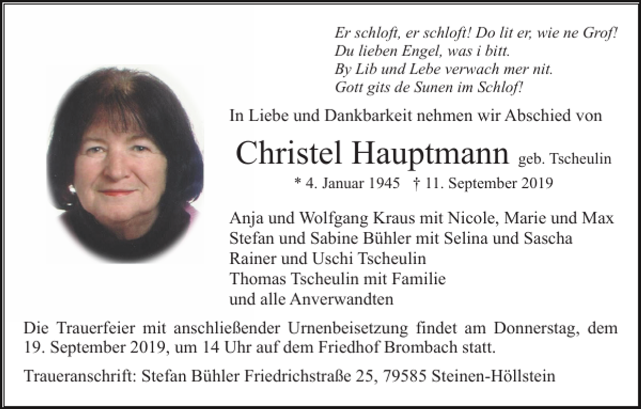 <p>Er schloft, er schloft! Do lit er, wie ne Grof!<br />Du lieben Engel, was i bitt.<br />By Lib und Lebe verwach mer nit.<br />Gott gits de Sunen im Schlof!</p><p>In Liebe und Dankbarkeit nehmen wir Abschied von</p><p>Christel Hauptmann geb. Tscheulin<br />* 4. Januar 1945 † 11. September 2019</p><p>Anja und Wolfgang Kraus mit Nicole, Marie und Max<br />Stefan und Sabine Bühler mit Selina und Sascha<br />Rainer und Uschi Tscheulin<br />Thomas Tscheulin mit Familie<br />und alle Anverwandten<br />Die Trauerfeier mit anschließender Urnenbeisetzung findet am Donnerstag, dem<br />19. September 2019, um 14 Uhr auf dem Friedhof Brombach statt.<br />Traueranschrift: Stefan Bühler Friedrichstraße 25, 79585 Steinen-Höllstein</p>
