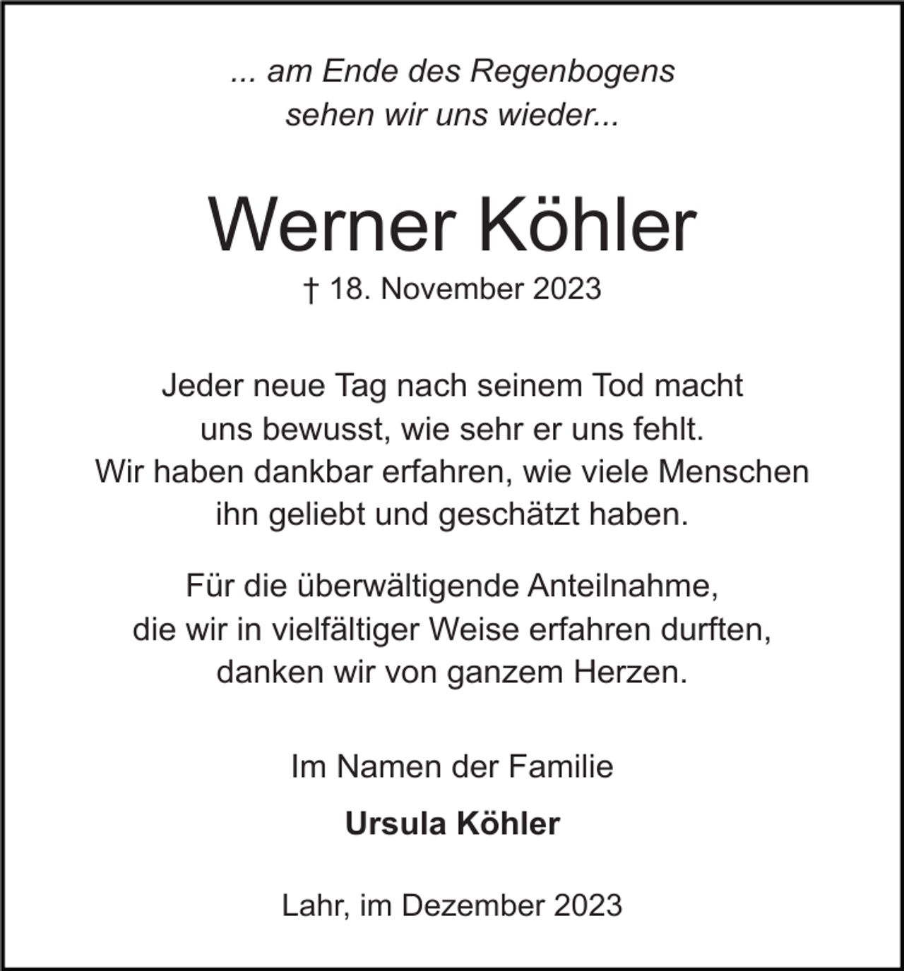 <p>... am Ende des Regenbogens<br />sehen wir uns wieder...</p><p>Werner Köhler<br />† 18. November 2023</p><p>Jeder neue Tag nach seinem Tod macht<br />uns bewusst, wie sehr er uns fehlt.<br />Wir haben dankbar erfahren, wie viele Menschen<br />ihn geliebt und geschätzt haben.<br />Für die überwältigende Anteilnahme,<br />die wir in vielfältiger Weise erfahren durften,<br />danken wir von ganzem Herzen.<br />Im Namen der Familie<br />Ursula Köhler<br />Lahr, im Dezember 2023</p>