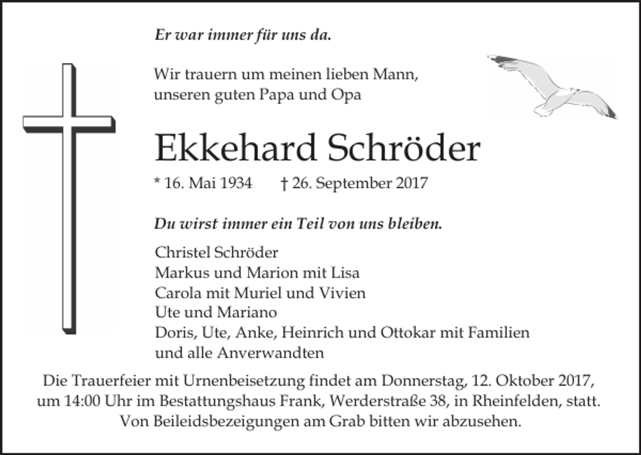 <p>Er war<br />Er<br />w ar iimmer<br />m m er ffür<br />ür uuns<br />n s dda.<br />a.<br />Wirtrtrauern<br />Wir<br />a u er n u um<br />m mmeinen<br />ei n e n lieben<br />li e b e n Mann,<br />M a n n,<br />uunseren<br />n s er e n gguten<br />ut e n PPapa<br />a p a uund<br />n d Opa<br />O pa</p><p>EEkkehard<br />k k e h ar d SSchröder<br />c hr ö d er<br />* 16.<br />1 6. Mai<br />M ai</p><p>†† 26.<br />2 6. SSeptember<br />e pt e m b er 22</p><p>DDu<br />u wirst<br />wir st i immer<br />m m er eiein<br />n TTeil<br />ei l von<br />v o n uns<br />u n s bleiben.<br />bl ei b e n.<br />CChristel<br />hri st el SSchröder<br />c hr ö d er<br />MMarkus<br />ar k u s u und<br />n d MMarion<br />ari o n mmit<br />it Lisa<br />Li s a<br />Vivien<br />CCarola<br />ar ol a mit<br />mit Muriel<br />M uri el uund<br />n d Vi<br />vi e n<br />Ute<br />Ut<br />e uund<br />n d Mariano<br />M ari a n o<br />DDoris,<br />ori s, Ut<br />e, AAnke,<br />n k e, Heinrich<br />H ei n ri c h und<br />u n d Ottokar<br />Ott o k ar mit<br />mit Familien<br />F a mili e n<br />Ute,<br />alle<br />uund<br />n d all<br />e Anverwandten<br />A n v er w a n dt e n<br />Die<br />Di<br />e Tr<br />Trauerfeier<br />a u erf ei er mit<br />mit Ur<br />Urnenbeisetzung<br />n e n b ei s et z u n g fifindet<br />n d et am<br />a m Donnerstag,<br />D o n n er st a g, 12.<br />1 2. Oktober<br />O kt o ber 2017,<br />2 0 1 7,<br />uum<br />m 114:00<br />4: Uhr<br />U hr iim<br />m BBestattungshaus<br />e st a tt u n g s h a u s Frank,<br />Fr a n k, Werderstraße<br />W erd er str a ß e 338,<br />8, iin<br />n Rheinfelden,<br />R h ei nf e l d e n, statt.<br />st att.<br />Von<br />V o n BBeileidsbezeigungen<br />eil ei d s b e z ei g u n g e n am<br />a m Grab<br />Gr a b bitten<br />bitt e n wir<br />wir abzusehen.<br />a b z u s e h e n.</p>