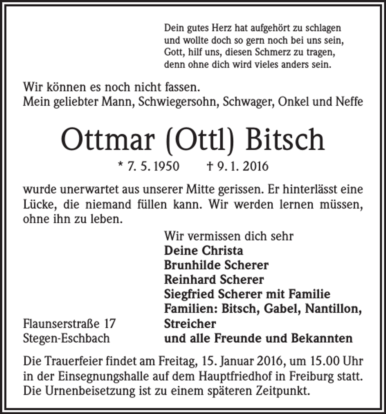 <p>Dein gutes Herz hat aufgehört zu schlagen<br />und wollte doch so gern noch bei uns sein,<br />Gott, hilf uns, diesen Schmerz zu tragen,<br />denn ohne dich wird vieles anders sein.</p><p>Wir können es noch nicht fassen.<br />Mein geliebter Mann, Schwiegersohn, Schwager, Onkel und Neffe</p><p>Ottmar (Ottl) Bitsch<br />* 7. 5. 1950 † 9. 1. 2016</p><p>wurde unerwartet aus unserer Mitte gerissen. Er hinterlässt eine<br />Lücke, die niemand füllen kann. Wir werden lernen müssen,<br />ohne ihn zu leben.</p><p>Wir vermissen dich sehr</p><p>Deine Christa</p><p>Brunhilde Scherer</p><p>Reinhard Scherer</p><p>Siegfried Scherer mit Familie</p><p>Familien: Bitsch, Gabel, ­Nantillon,<br />Flaunserstraße 17<br />Streicher<br />Stegen-Eschbach<br />und alle Freunde und Bekannten<br />Die Trauerfeier findet am Freitag, 15. Januar 2016, um 15.00 Uhr<br />in der Einsegnungshalle auf dem Hauptfriedhof in Freiburg statt.<br />Die Urnenbeisetzung ist zu einem späteren Zeitpunkt.</p>