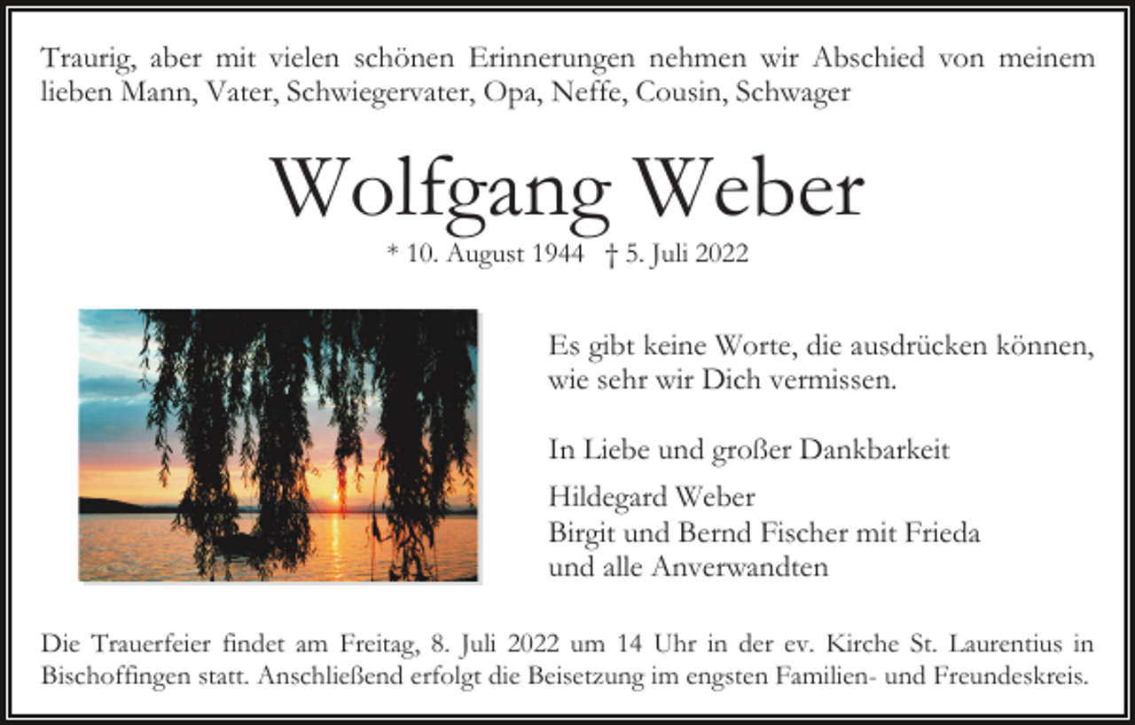 <p>Traurig, aber mit vielen schönen Erinnerungen nehmen wir Abschied von meinem<br />lieben Mann, Vater, Schwiegervater, Opa, Neffe, Cousin, Schwager</p><p>Wolfgang Weber<br />* 10. August 1944 † 5. Juli 2022</p><p>Es gibt keine Worte, die ausdrücken können,<br />wie sehr wir Dich vermissen.<br />In Liebe und großer Dankbarkeit<br />Hildegard Weber<br />Birgit und Bernd Fischer mit Frieda<br />und alle Anverwandten<br />Die Trauerfeier findet am Freitag, 8. Juli 2022 um 14 Uhr in der ev. Kirche St. Laurentius in<br />Bischoffingen statt. Anschließend erfolgt die Beisetzung im engsten Familien- und Freundeskreis.</p>
