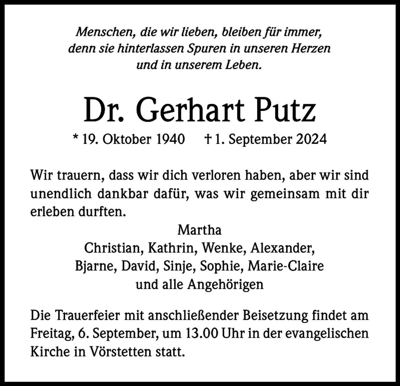 <p>Menschen, die wir lieben, bleiben für immer,<br />denn sie hinterlassen Spuren in unseren Herzen<br />und in unserem Leben.</p><p>Dr. Gerhart Putz</p><p>* 19. Oktober 1940</p><p>† 1. September 2024</p><p>Wir trauern, dass wir dich verloren haben, aber wir sind<br />unendlich dankbar dafür, was wir gemeinsam mit dir<br />erleben durften.<br />Martha<br />Christian, Kathrin, Wenke, Alexander,<br />Bjarne, David, Sinje, Sophie, Marie-Claire<br />und alle Angehörigen<br />Die Trauerfeier mit anschließender Beisetzung findet am<br />Freitag, 6. September, um 13.00 Uhr in der evangelischen<br />Kirche in Vörstetten statt.</p>