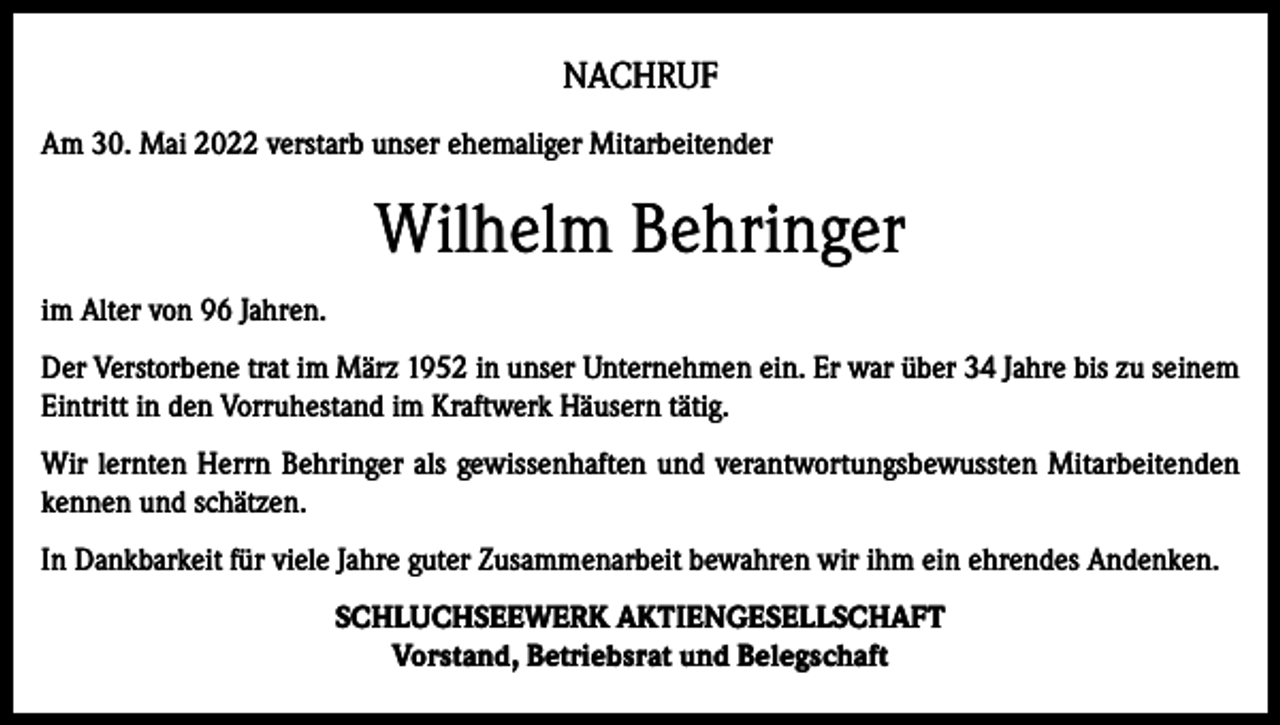 <p>NACHRUF<br />Am 30. Mai 2022 verstarb unser ehemaliger Mitarbeitender</p><p>Wilhelm Behringer<br />im Alter von 96 Jahren.<br />Der Verstorbene trat im März 1952 in unser Unternehmen ein. Er war über 34 Jahre bis zu seinem<br />Eintritt in den Vorruhestand im Kraftwerk Häusern tätig.<br />Wir lernten Herrn Behringer als gewissenhaften und verantwortungsbewussten Mitarbeitenden<br />kennen und schätzen.<br />In Dankbarkeit für viele Jahre guter Zusammenarbeit bewahren wir ihm ein ehrendes Andenken.<br />SCHLUCHSEEWERK AKTIENGESELLSCHAFT<br />Vorstand, Betriebsrat und Belegschaft</p>