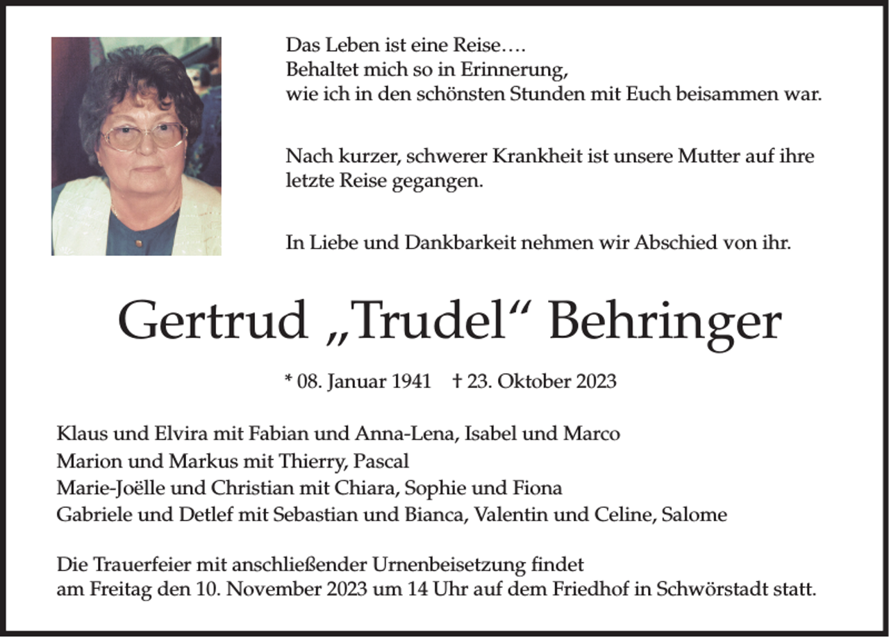 <p>Das Leben ist eine Reise….<br />Behaltet mich so in Erinnerung,<br />wie ich in den schönsten Stunden mit Euch beisammen war.<br />Nach kurzer, schwerer Krankheit ist unsere Mutter auf ihre<br />letzte Reise gegangen.<br />In Liebe und Dankbarkeit nehmen wir Abschied von ihr.</p><p>Gertrud „Trudel“ Behringer<br />* 08. Januar 1941</p><p>† 23. Oktober 2023</p><p>Klaus und Elvira mit Fabian und Anna-Lena, Isabel und Marco<br />Marion und Markus mit Thierry, Pascal<br />Marie-Joëlle und Christian mit Chiara, Sophie und Fiona<br />Gabriele und Detlef mit Sebastian und Bianca, Valentin und Celine, Salome<br />Die Trauerfeier mit anschließender Urnenbeisetzung findet<br />am Freitag den 10. November 2023 um 14 Uhr auf dem Friedhof in Schwörstadt statt.</p>