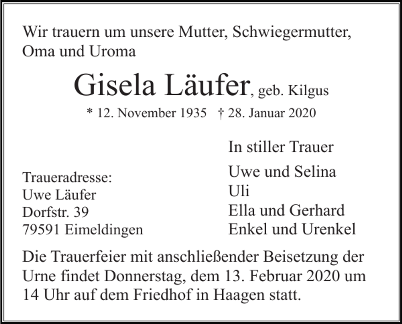 <p>Wir trauern um unsere Mutter, Schwiegermutter,<br />Oma und Uroma</p><p>Gisela Läufer, geb. Kilgus<br />* 12. November 1935 † 28. Januar 2020</p><p>Traueradresse:<br />Uwe Läufer<br />Dorfstr. 39<br />79591 Eimeldingen</p><p>In stiller Trauer<br />Uwe und Selina<br />Uli<br />Ella und Gerhard<br />Enkel und Urenkel</p><p>Die Trauerfeier mit anschließender Beisetzung der<br />Urne findet Donnerstag, dem 13. Februar 2020 um<br />14 Uhr auf dem Friedhof in Haagen statt.</p>