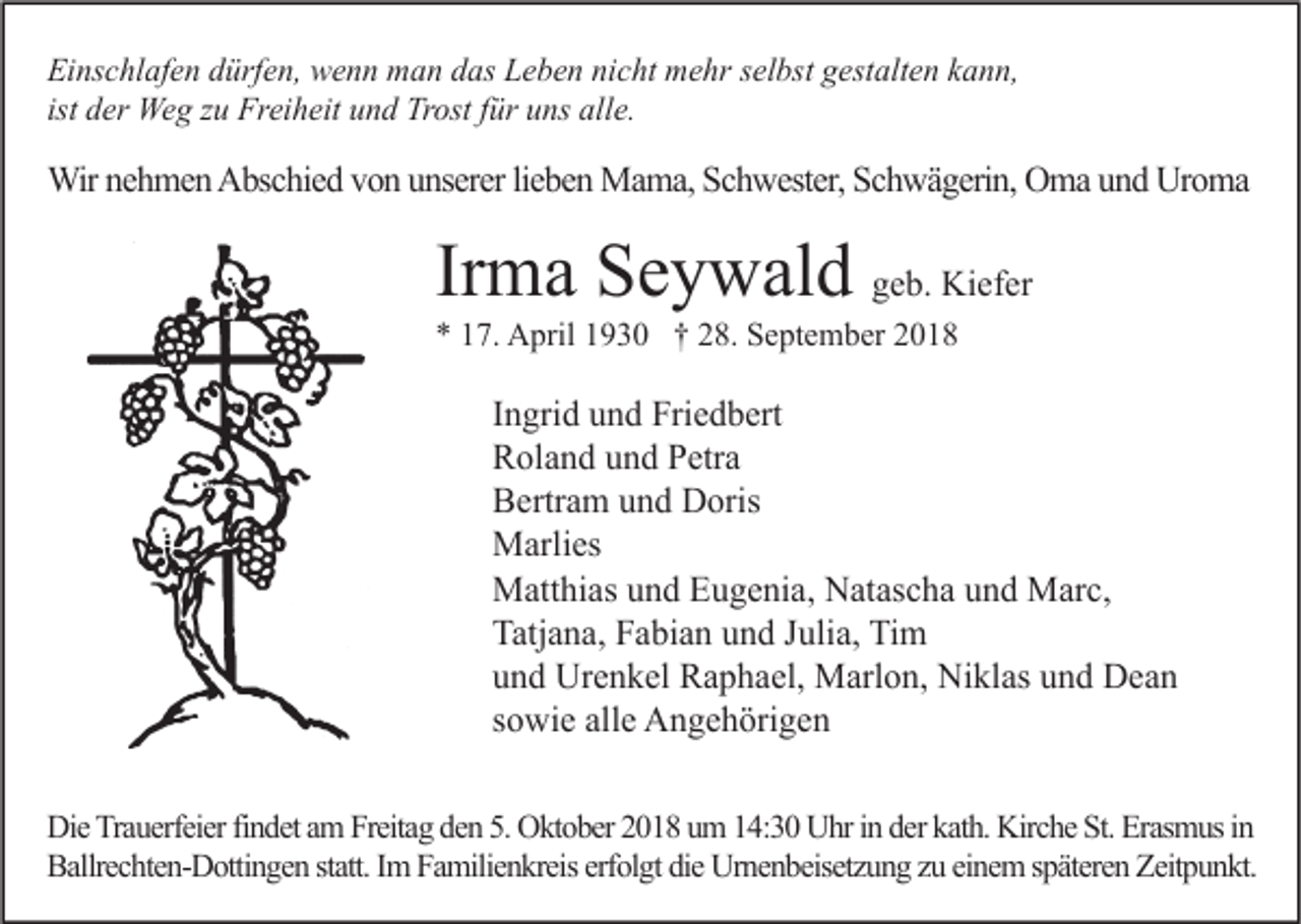 <p>Einschlafen dürfen, wenn man das Leben nicht mehr selbst gestalten kann,<br />ist der Weg zu Freiheit und Trost für uns alle.</p><p>Wir nehmen Abschied von unserer lieben Mama, Schwester, Schwägerin, Oma und Uroma</p><p>Irma Seywald geb. Kiefer<br />* 17. April 1930 † 28. September 2018</p><p>Ingrid und Friedbert<br />Roland und Petra<br />Bertram und Doris<br />Marlies<br />Matthias und Eugenia, Natascha und Marc,<br />Tatjana, Fabian und Julia, Tim<br />und Urenkel Raphael, Marlon, Niklas und Dean<br />sowie alle Angehörigen<br />Die Trauerfeier findet am Freitag den 5. Oktober 2018 um 14:30 Uhr in der kath. Kirche St. Erasmus in<br />Ballrechten-Dottingen statt. Im Familienkreis erfolgt die Urnenbeisetzung zu einem späteren Zeitpunkt.</p>