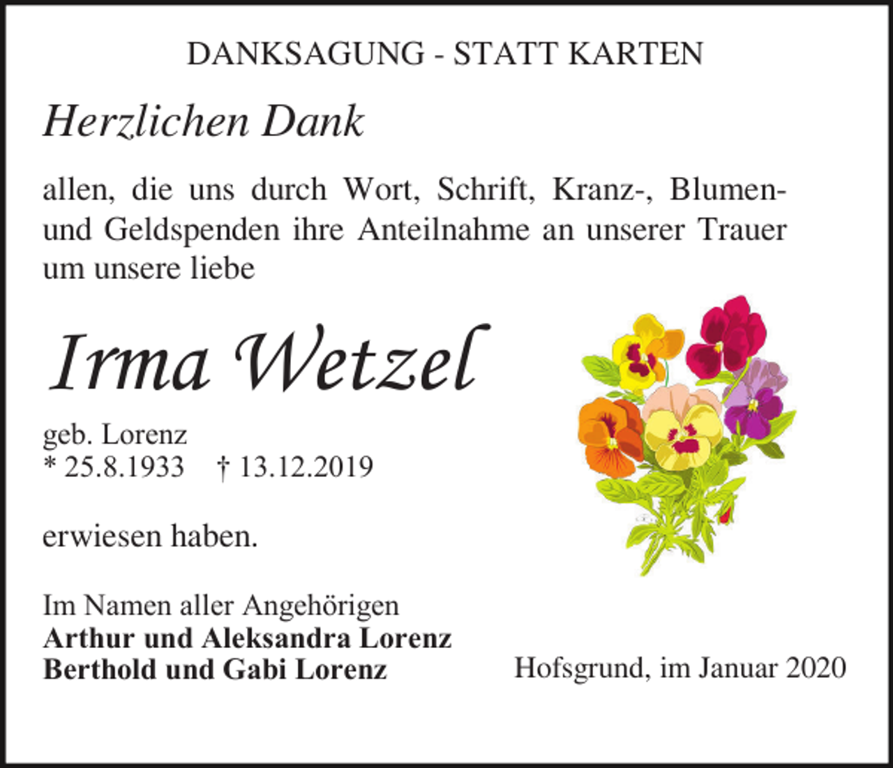 <p>DANKSAGUNG - STATT KARTEN</p><p>Herzlichen Dank<br />allen, die uns durch Wort, Schrift, Kranz-, Blumenund Geldspenden ihre Anteilnahme an unserer Trauer<br />um unsere liebe</p><p>Irma Wetzel<br />geb. Lorenz<br />* 25.8.1933 † 13.12.2019</p><p>erwiesen haben.<br />Im Namen aller Angehörigen<br />Arthur und Aleksandra Lorenz<br />Berthold und Gabi Lorenz</p><p>Hofsgrund, im Januar 2020</p>