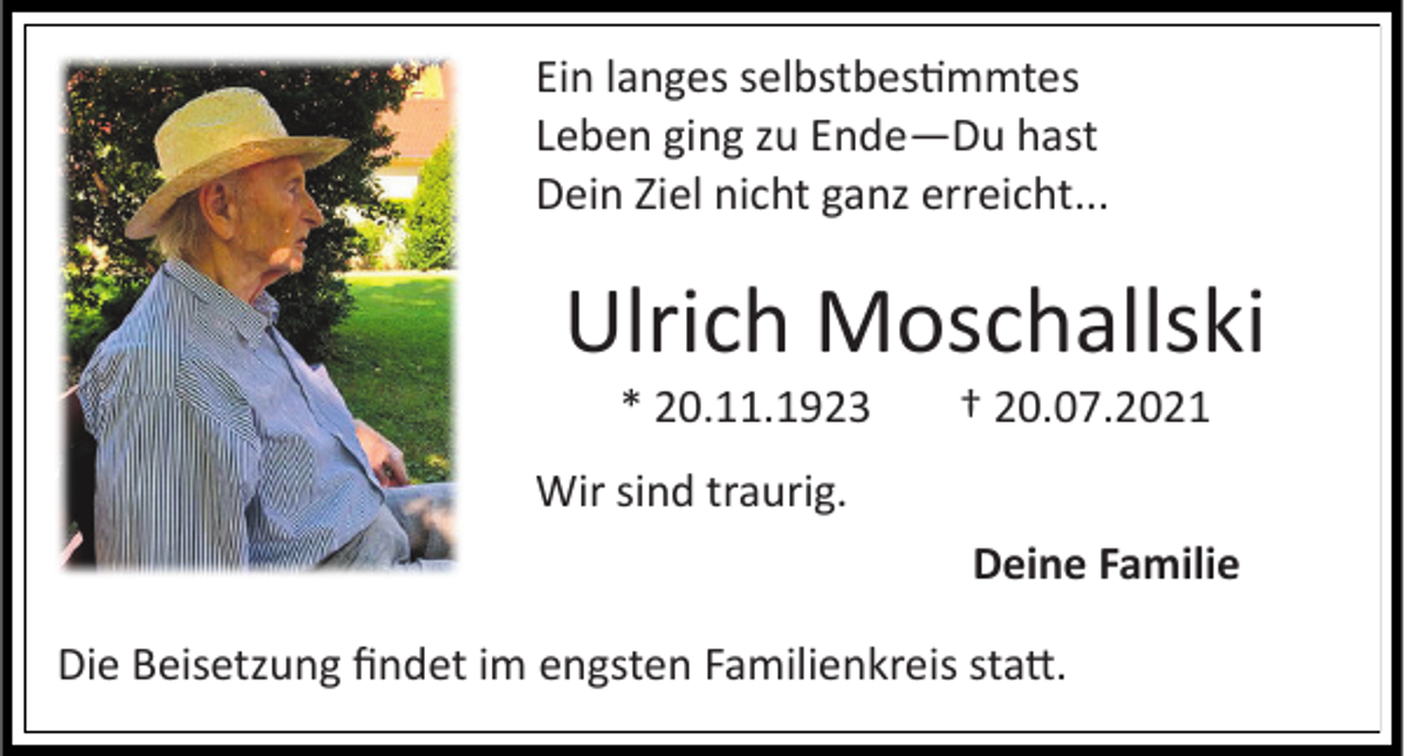 <p>Ein langes selbstbestimmtes<br />Leben ging zu Ende—Du hast<br />Dein Ziel nicht ganz erreicht...</p><p>Ulrich Moschallski<br />* 20.11.1923</p><p>† 20.07.2021</p><p>Wir sind traurig.<br />Deine Familie</p><p>Die Beisetzung findet im engsten Familienkreis statt.</p>