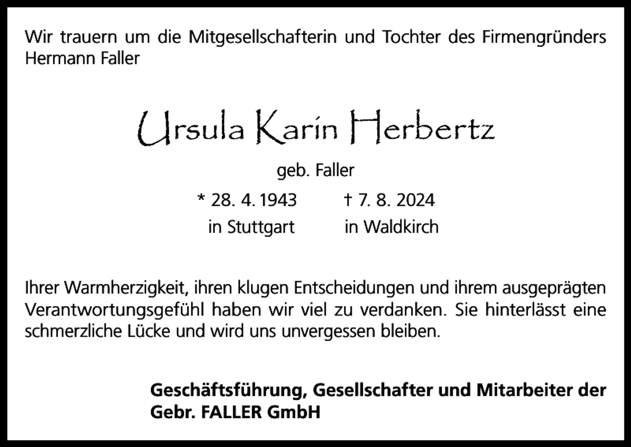 <p>Wir trauern um die Mitgesellschafterin und Tochter des Firmengründers<br />Hermann Faller</p><p>Ursula Karin Herbertz<br />geb. Faller<br />* 28. 4. 1943</p><p>† 7. 8. 2024</p><p>in Stuttgart</p><p>in Waldkirch</p><p>Ihrer Warmherzigkeit, ihren klugen Entscheidungen und ihrem ausgeprägten<br />Verantwortungsgefühl haben wir viel zu verdanken. Sie hinterlässt eine<br />schmerzliche Lücke und wird uns unvergessen bleiben.<br />Geschäftsführung, Gesellschafter und Mitarbeiter der<br />Gebr. FALLER GmbH</p>