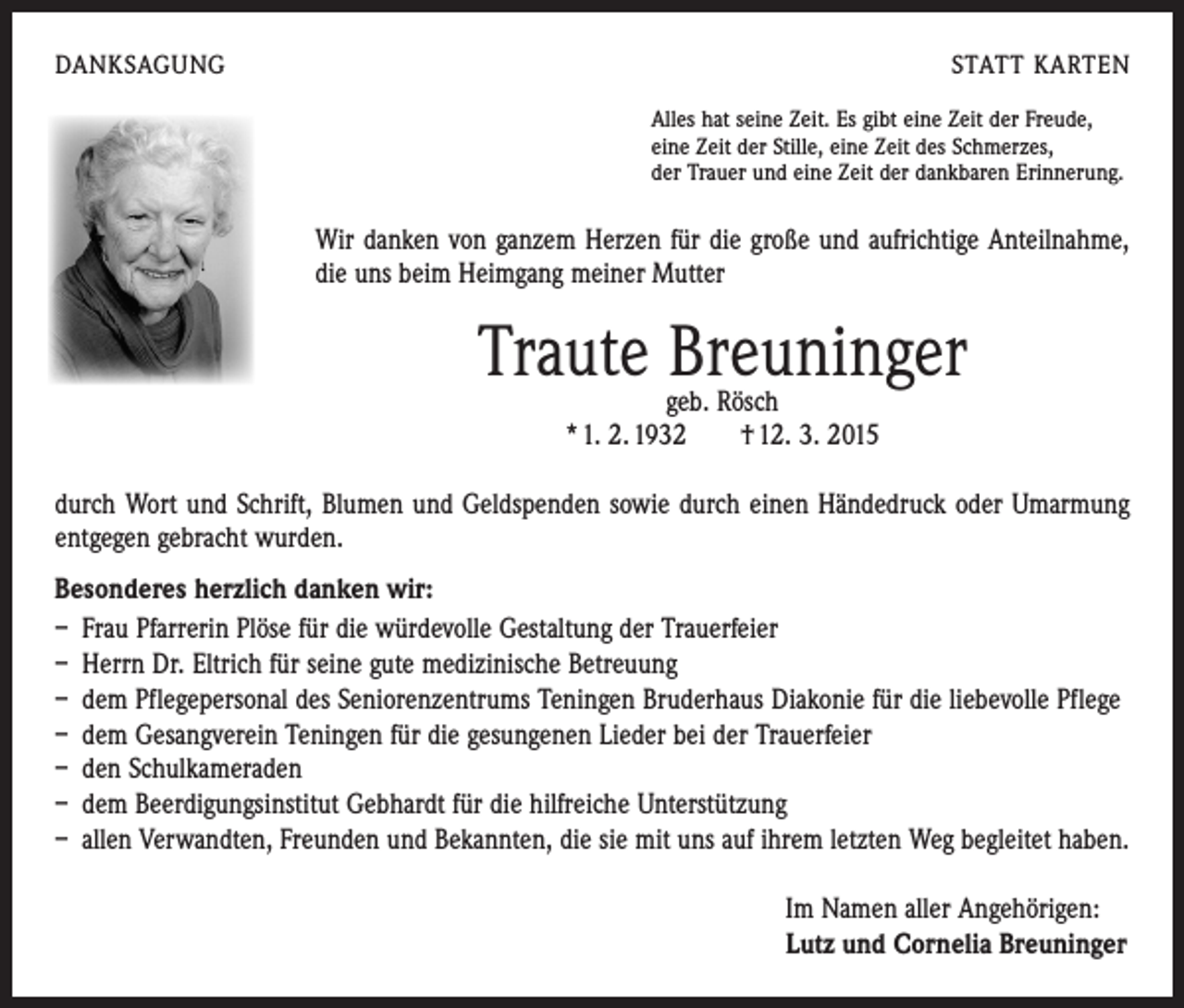 <p>DANKSAGUNG</p><p>STATT KARTEN<br />Alles hat seine Zeit. Es gibt eine Zeit der Freude,<br />eine Zeit der Stille, eine Zeit des Schmerzes,<br />der Trauer und eine Zeit der dankbaren Erinnerung.</p><p>Wir danken von ganzem Herzen für die große und aufrichtige Anteilnahme,<br />die uns beim Heimgang meiner Mutter</p><p>Traute Breuninger<br />geb. Rösch<br />* 1. 2. 1932 † 12. 3. 2015</p><p>durch Wort und Schrift, Blumen und Geldspenden sowie durch einen Händedruck oder Umarmung<br />ent­gegen gebracht wurden.<br />Besonderes herzlich danken wir:<br />– Frau Pfarrerin Plöse für die würdevolle Gestaltung der Trauerfeier<br />– Herrn Dr. Eltrich für seine gute medizinische Betreuung<br />– dem Pflegepersonal des Seniorenzentrums Teningen Bruderhaus Diakonie für die liebevolle Pflege<br />– dem Gesangverein Teningen für die gesungenen Lieder bei der Trauerfeier<br />– den Schulkameraden<br />– dem Beerdigungsinstitut Gebhardt für die hilfreiche Unterstützung<br />– allen Verwandten, Freunden und Bekannten, die sie mit uns auf ihrem letzten Weg begleitet haben.<br />Im Namen aller Angehörigen:<br />Lutz und Cornelia Breuninger</p>