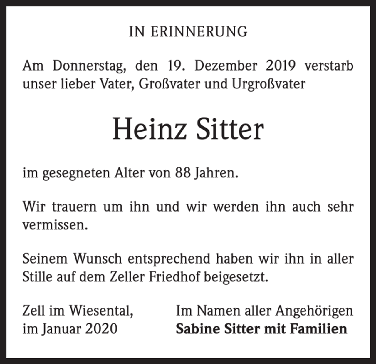<p>IN ERINNERUNG<br />Am Donnerstag, den 19. Dezember 2019 verstarb<br />­unser lieber Vater, Großvater und Urgroßvater</p><p>Heinz Sitter<br />im gesegneten Alter von 88 Jahren.<br />Wir trauern um ihn und wir werden ihn auch sehr<br />­vermissen.<br />Seinem Wunsch entsprechend haben wir ihn in aller<br />Stille auf dem Zeller Friedhof beigesetzt.<br />Zell im Wiesental,<br />im Januar 2020</p><p>Im Namen aller Angehörigen<br />Sabine Sitter mit Familien</p>