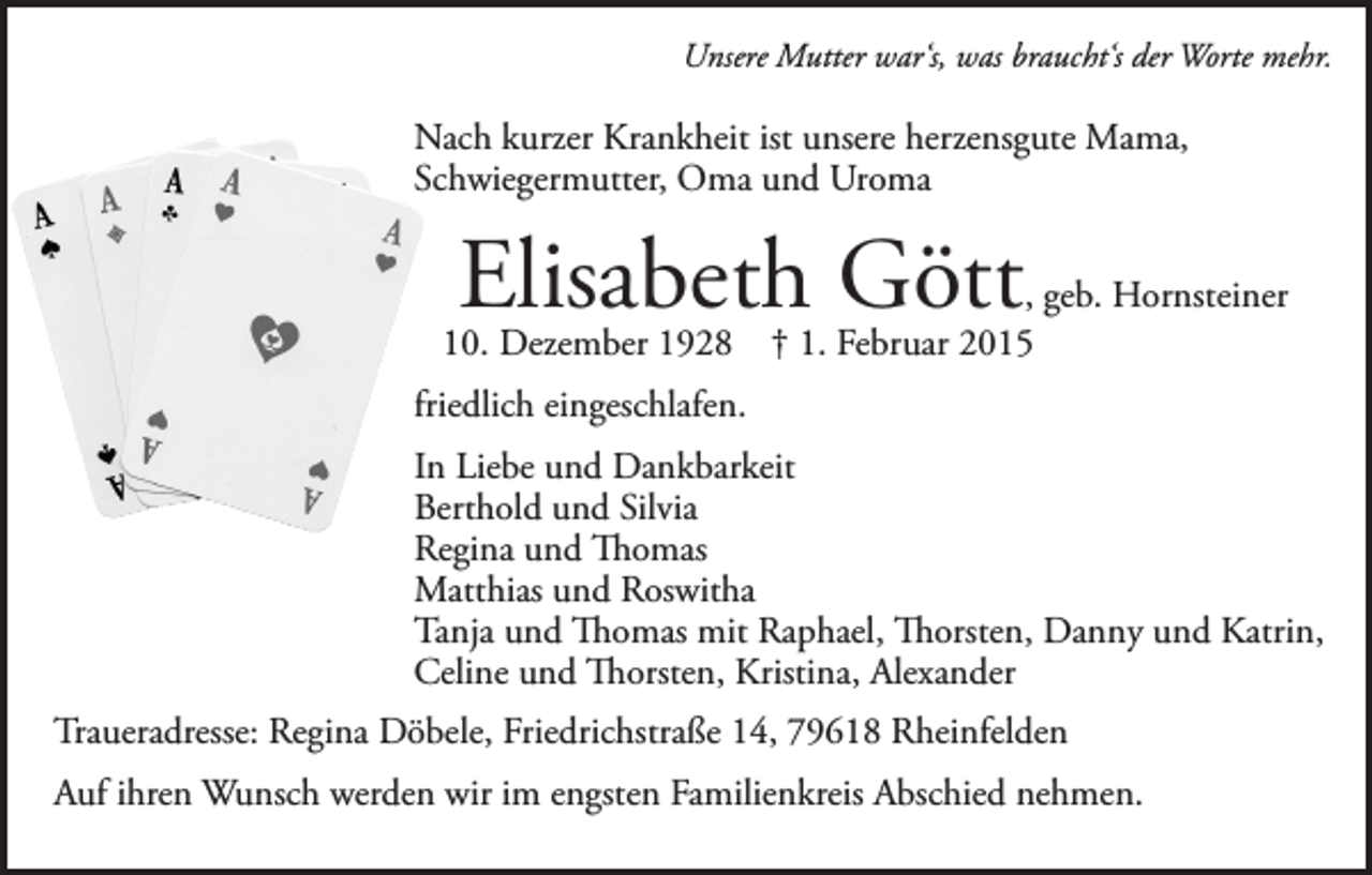 <p>Unsere Mutter war‘s, was braucht‘s der Worte mehr.</p><p>Nach kurzer Krankheit ist unsere herzensgute Mama,<br />Schwiegermutter, Oma und Uroma</p><p>Elisabeth Gött</p><p>, geb. Hornsteiner<br />10. Dezember 1928 † 1. Februar 2015<br />friedlich eingeschlafen.<br />In Liebe und Dankbarkeit<br />Berthold und Silvia<br />Regina und Thomas<br />Matthias und Roswitha<br />Tanja und Thomas mit Raphael, Thorsten, Danny und Katrin,<br />Celine und Thorsten, Kristina, Alexander<br />Traueradresse: Regina Döbele, Friedrichstraße 14, 79618 Rheinfelden<br />Auf ihren Wunsch werden wir im engsten Familienkreis Abschied nehmen.</p>