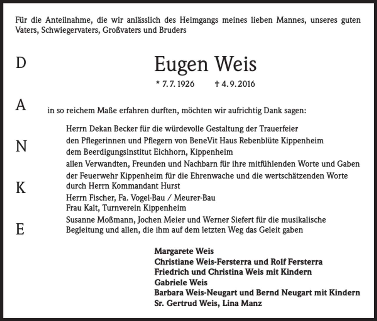 <p>Für die Anteilnahme, die wir anlässlich des Heimgangs meines lieben Mannes, unseres guten<br />­Vaters, Schwiegervaters, Großvaters und Bruders</p><p>D</p><p>Eugen Weis<br />* 7. 7. 1926</p><p>A<br />N<br />K<br />E</p><p>† 4. 9. 2016</p><p>in so reichem Maße erfahren durften, möchten wir aufrichtig Dank sagen:<br />Herrn Dekan Becker für die würdevolle Gestaltung der Trauerfeier<br />den Pflegerinnen und Pflegern von BeneVit Haus Rebenblüte Kippenheim<br />dem Beerdigungsinstitut Eichhorn, Kippenheim<br />allen Verwandten, Freunden und Nachbarn für ihre mitfühlenden Worte und Gaben<br />der Feuerwehr Kippenheim für die Ehrenwache und die wertschätzenden Worte<br />durch Herrn Kommandant Hurst<br />Herrn Fischer, Fa. Vogel-Bau / Meurer-Bau<br />Frau Kalt, Turnverein Kippenheim<br />Susanne Moßmann, Jochen Meier und Werner Siefert für die musikalische<br />Begleitung und allen, die ihm auf dem letzten Weg das Geleit gaben<br />Margarete Weis<br />Christiane Weis-Fersterra und Rolf Fersterra<br />Friedrich und Christina Weis mit Kindern<br />Gabriele Weis<br />Barbara Weis-Neugart und Bernd Neugart mit Kindern<br />Sr. Gertrud Weis, Lina Manz</p>