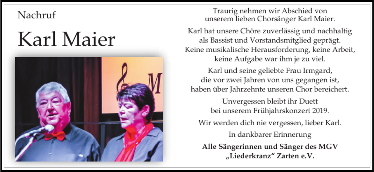 <p>Nachruf</p><p>Karl Maier</p><p>Traurig nehmen wir Abschied von<br />unserem lieben Chorsänger Karl Maier.<br />Karl hat unsere Chöre zuverlässig und nachhaltig<br />als Bassist und Vorstandsmitglied geprägt.<br />Keine musikalische Herausforderung, keine Arbeit,<br />keine Aufgabe war ihm je zu viel.</p><p>Karl und seine geliebte Frau Irmgard,<br />die vor zwei Jahren von uns gegangen ist,<br />haben über Jahrzehnte unseren Chor bereichert.<br />Unvergessen bleibt ihr Duett<br />bei unserem Frühjahrskonzert 2019.<br />Wir werden dich nie vergessen, lieber Karl.</p><p>In dankbarer Erinnerung<br />Alle Sängerinnen und Sänger des MGV<br />„Liederkranz“ Zarten e.V.</p>