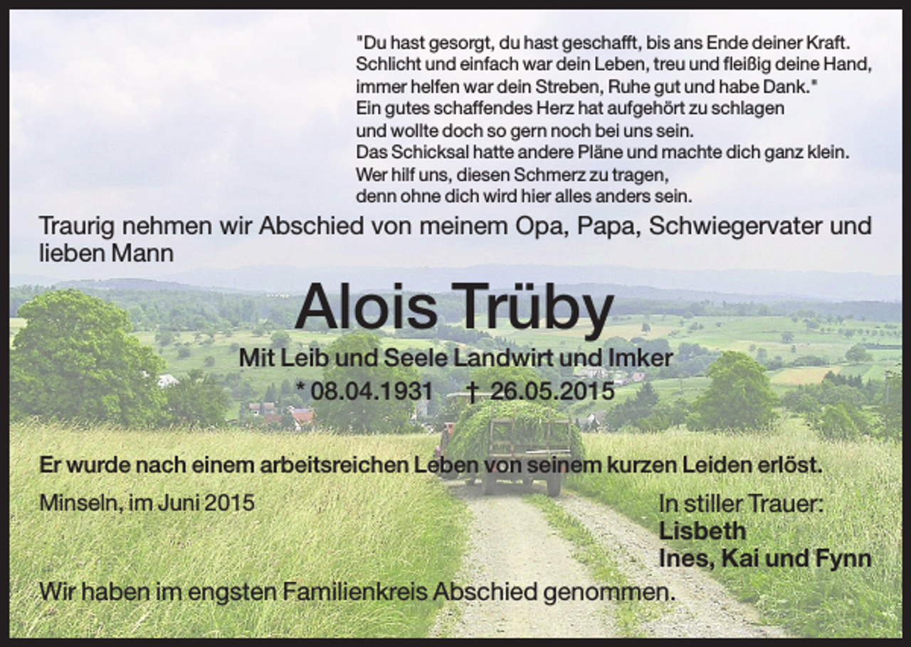 <p>"Du hast gesorgt, du hast geschafft, bis ans Ende deiner Kraft.<br />Schlicht und einfach war dein Leben, treu und fleißig deine Hand,<br />immer helfen war dein Streben, Ruhe gut und habe Dank."<br />Ein gutes schaffendes Herz hat aufgehört zu schlagen<br />und wollte doch so gern noch bei uns sein.<br />Das Schicksal hatte andere Pläne und machte dich ganz klein.<br />Wer hilf uns, diesen Schmerz zu tragen,<br />denn ohne dich wird hier alles anders sein.</p><p>Traurig nehmen wir Abschied von meinem Opa, Papa, Schwiegervater und<br />lieben Mann</p><p>Alois Trüby<br />Mit Leib und Seele Landwirt und Imker<br />* 08.04.1931 † 26.05.2015<br />Er wurde nach einem arbeitsreichen Leben von seinem kurzen Leiden erlöst.<br />Minseln, im Juni 2015</p><p>In stiller Trauer:<br />Lisbeth<br />Ines, Kai und Fynn<br />Wir haben im engsten Familienkreis Abschied genommen.</p>