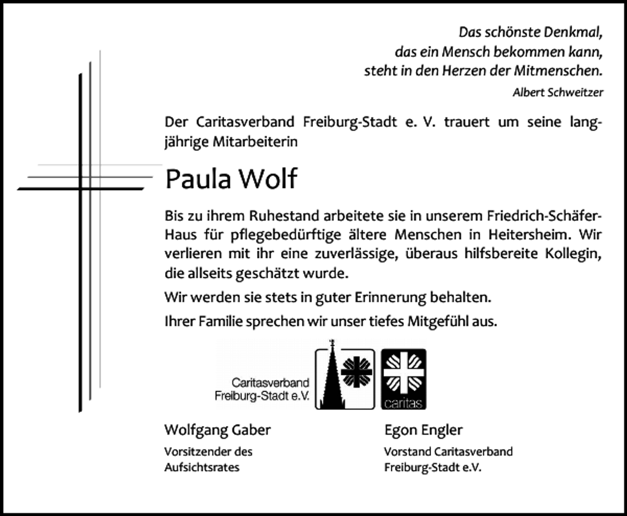 <p>Das schönste Denkmal,<br />das ein Mensch bekommen kann,<br />steht in den Herzen der Mitmenschen.<br />Albert Schweitzer</p><p>Der Caritasverband Freiburg-Stadt e. V. trauert um seine langjährige Mitarbeiterin</p><p>Paula Wolf<br />Bis zu ihrem Ruhestand arbeitete sie in unserem Friedrich-SchäferHaus für pflegebedürftige ältere Menschen in Heitersheim. Wir<br />verlieren mit ihr eine zuverlässige, überaus hilfsbereite Kollegin,<br />die allseits geschätzt wurde.<br />Wir werden sie stets in guter Erinnerung behalten.<br />Ihrer Familie sprechen wir unser tiefes Mitgefühl aus.</p><p>Wolfgang Gaber</p><p>Egon Engler</p><p>Vorsitzender des<br />Aufsichtsrates</p><p>Vorstand Caritasverband<br />Freiburg-Stadt e.V.</p>