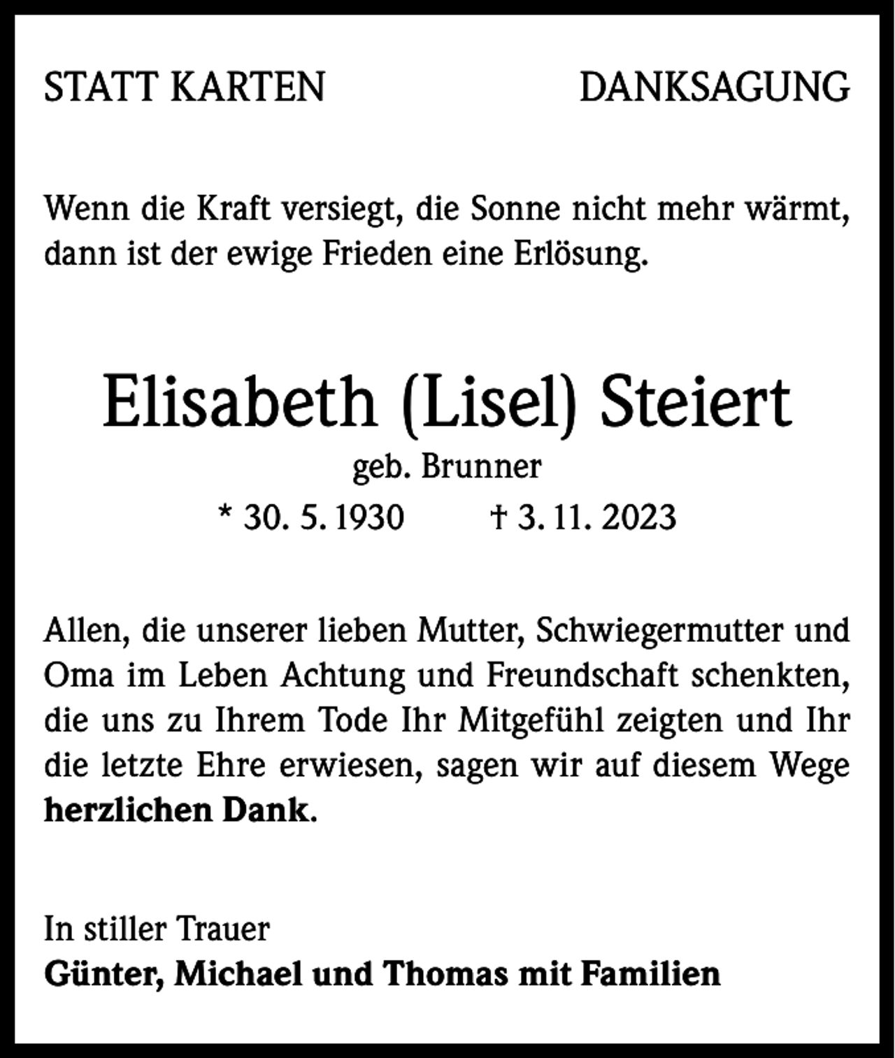 <p>STATT KARTEN</p><p>DANKSAGUNG</p><p>Wenn die Kraft versiegt, die Sonne nicht mehr wärmt,<br />dann ist der ewige Frieden eine Erlösung.</p><p>Elisabeth (Lisel) Steiert<br />geb. Brunner<br />* 30. 5. 1930<br />† 3. 11. 2023</p><p>Allen, die unserer lieben Mutter, Schwiegermutter und<br />Oma im Leben Achtung und Freundschaft schenkten,<br />die uns zu Ihrem Tode Ihr Mitgefühl zeigten und Ihr<br />die letzte Ehre erwiesen, sagen wir auf diesem Wege<br />herzlichen Dank.<br />In stiller Trauer<br />Günter, Michael und Thomas mit Familien</p>