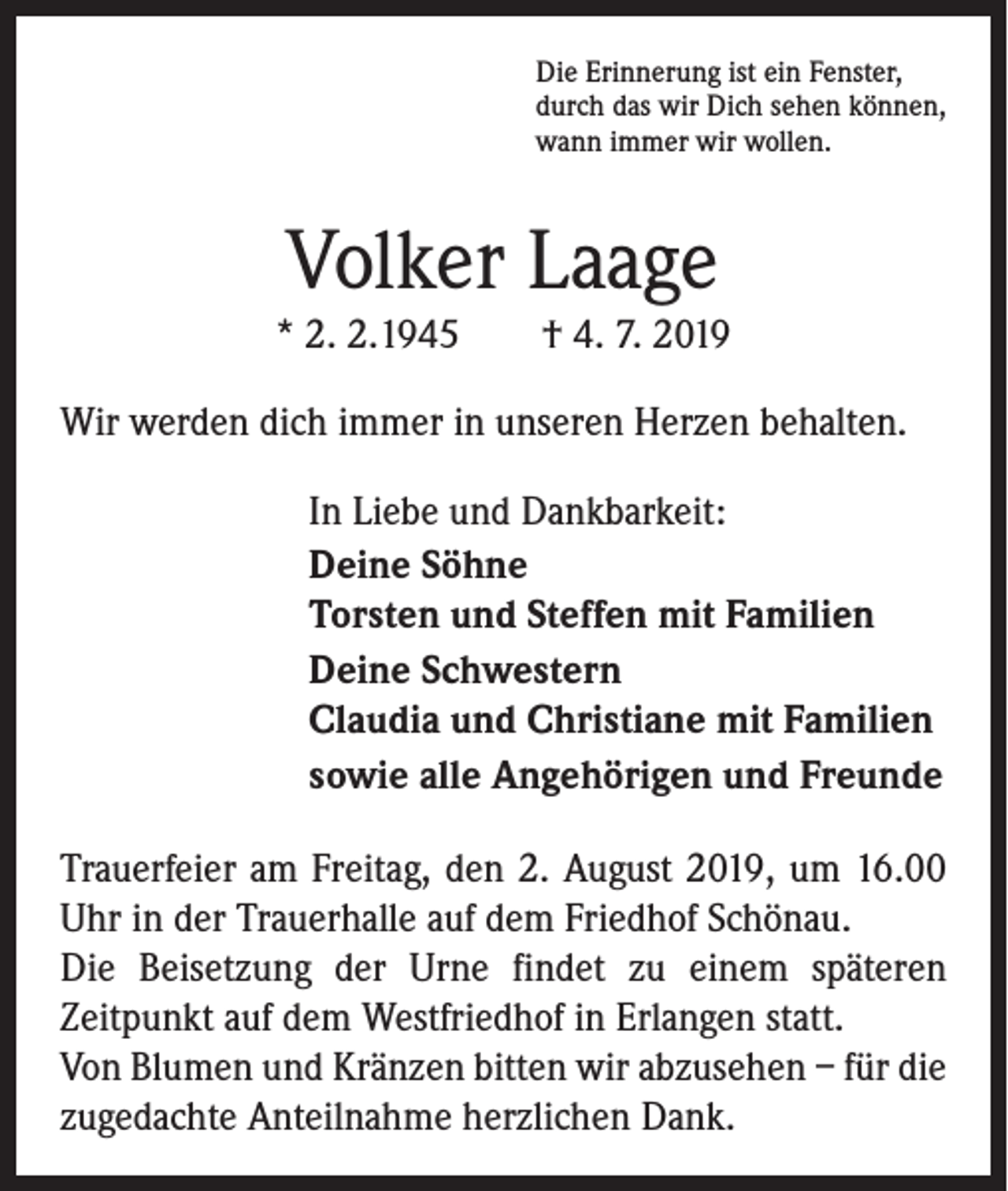 <p>Die Erinnerung ist ein Fenster,<br />durch das wir Dich sehen können,<br />wann immer wir wollen.</p><p>Volker Laage<br />* 2. 2.1945 † 4. 7. 2019<br />Wir werden dich immer in unseren Herzen behalten.<br />In Liebe und Dankbarkeit:<br />Deine Söhne<br />Torsten und Steffen mit Familien<br />Deine Schwestern<br />Claudia und Christiane mit Familien<br />sowie alle Angehörigen und Freunde<br />Trauerfeier am Freitag, den 2. August 2019, um 16.00<br />Uhr in der Trauerhalle auf dem Friedhof Schönau.<br />Die Beisetzung der Urne findet zu einem späteren<br />­Zeitpunkt auf dem Westfriedhof in Erlangen statt.<br />Von Blumen und Kränzen bitten wir abzusehen – für die<br />zugedachte Anteilnahme herzlichen Dank.</p>