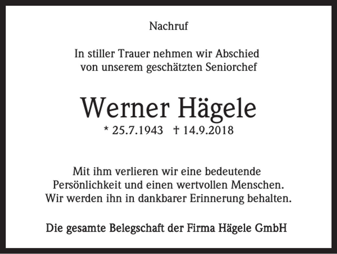 <p>Nachruf<br />In stiller Trauer nehmen wir Abschied<br />von unserem geschätzten Seniorchef</p><p>Werner Hägele<br />* 25.7.1943 † 14.9.2018</p><p>Mit ihm verlieren wir eine bedeutende<br />Persönlichkeit und einen wertvollen Menschen.<br />Wir werden ihn in dankbarer Erinnerung behalten.</p>