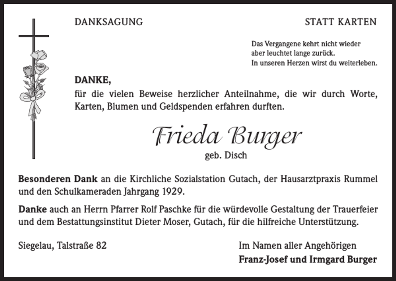<p>DANKSAGUNG</p><p>STATT KARTEN<br />Das Vergangene kehrt nicht wieder<br />aber leuchtet lange zurück.<br />In unseren Herzen wirst du weiterleben.</p><p>DANKE,<br />für die vielen Beweise herzlicher Anteilnahme, die wir durch Worte,<br />Karten, Blumen und Geldspenden erfahren durften.</p><p>Frieda Burger<br />geb. Disch</p><p>Besonderen Dank an die Kirchliche Sozialstation Gutach, der Hausarztpraxis Rummel<br />und den Schulkameraden Jahrgang 1929.<br />Danke auch an Herrn Pfarrer Rolf Paschke für die würdevolle Gestaltung der Trauerfeier<br />und dem Bestattungsinstitut Dieter Moser, Gutach, für die hilfreiche Unterstützung.<br />Siegelau, Talstraße 82</p><p>Im Namen aller Angehörigen<br />Franz-Josef und Irmgard Burger</p>