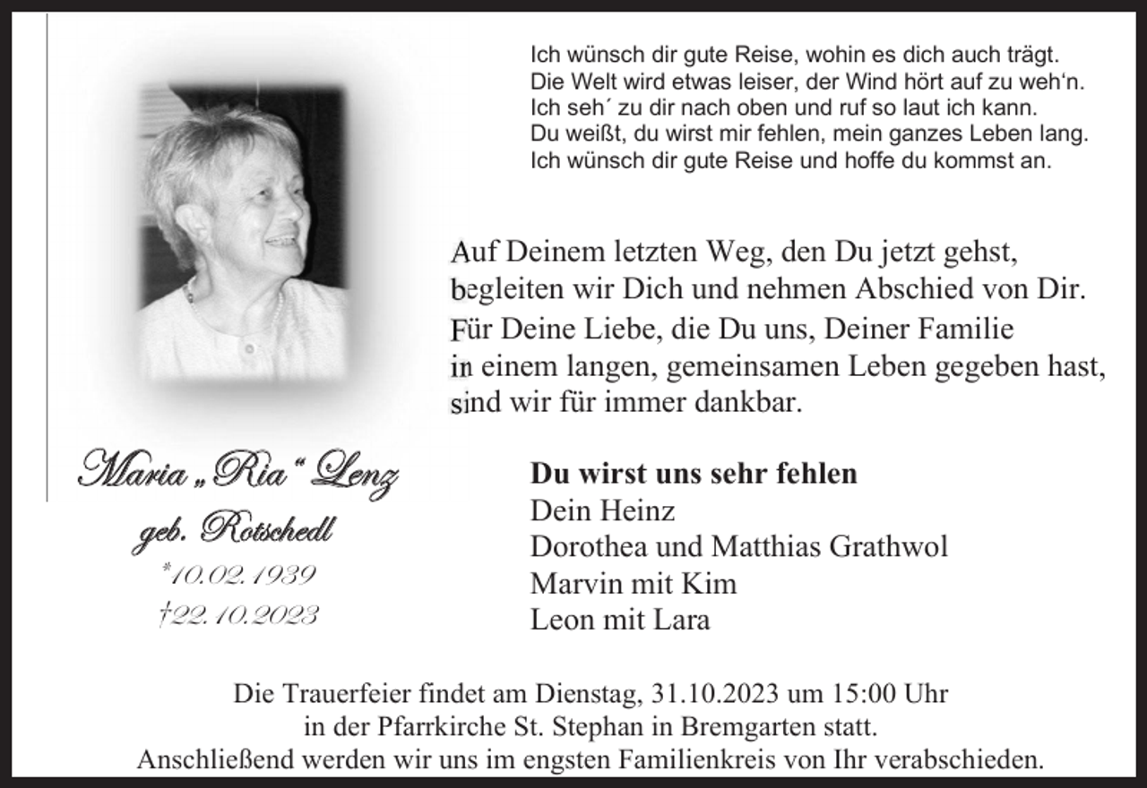 <p>Ich wünsch dir gute Reise, wohin es dich auch trägt.<br />Die Welt wird etwas leiser, der Wind hört auf zu weh‘n.<br />Ich seh´ zu dir nach oben und ruf so laut ich kann.<br />Du weißt, du wirst mir fehlen, mein ganzes Leben lang.<br />Ich wünsch dir gute Reise und hoffe du kommst an.</p><p>Auf Deinem letzten Weg, den Du jetzt gehst,<br />begleiten wir Dich und nehmen Abschied von Dir.<br />Für Deine Liebe, die Du uns, Deiner Familie<br />in einem langen, gemeinsamen Leben gegeben hast,<br />sind wir für immer dankbar.</p><p>`tÜ|t ˆe|tÂ _xÇé<br />zxuA eÉàáv{xwÄ<br />=DCACEADLFL<br />≥EEADCAECEF</p><p>Du wirst uns sehr fehlen<br />Dein Heinz<br />Dorothea und Matthias Grathwol<br />Marvin mit Kim<br />Leon mit Lara</p><p>Die Trauerfeier findet am Dienstag, 31.10.2023 um 15:00 Uhr<br />in der Pfarrkirche St. Stephan in Bremgarten statt.<br />Anschließend werden wir uns im engsten Familienkreis von Ihr verabschieden.</p>