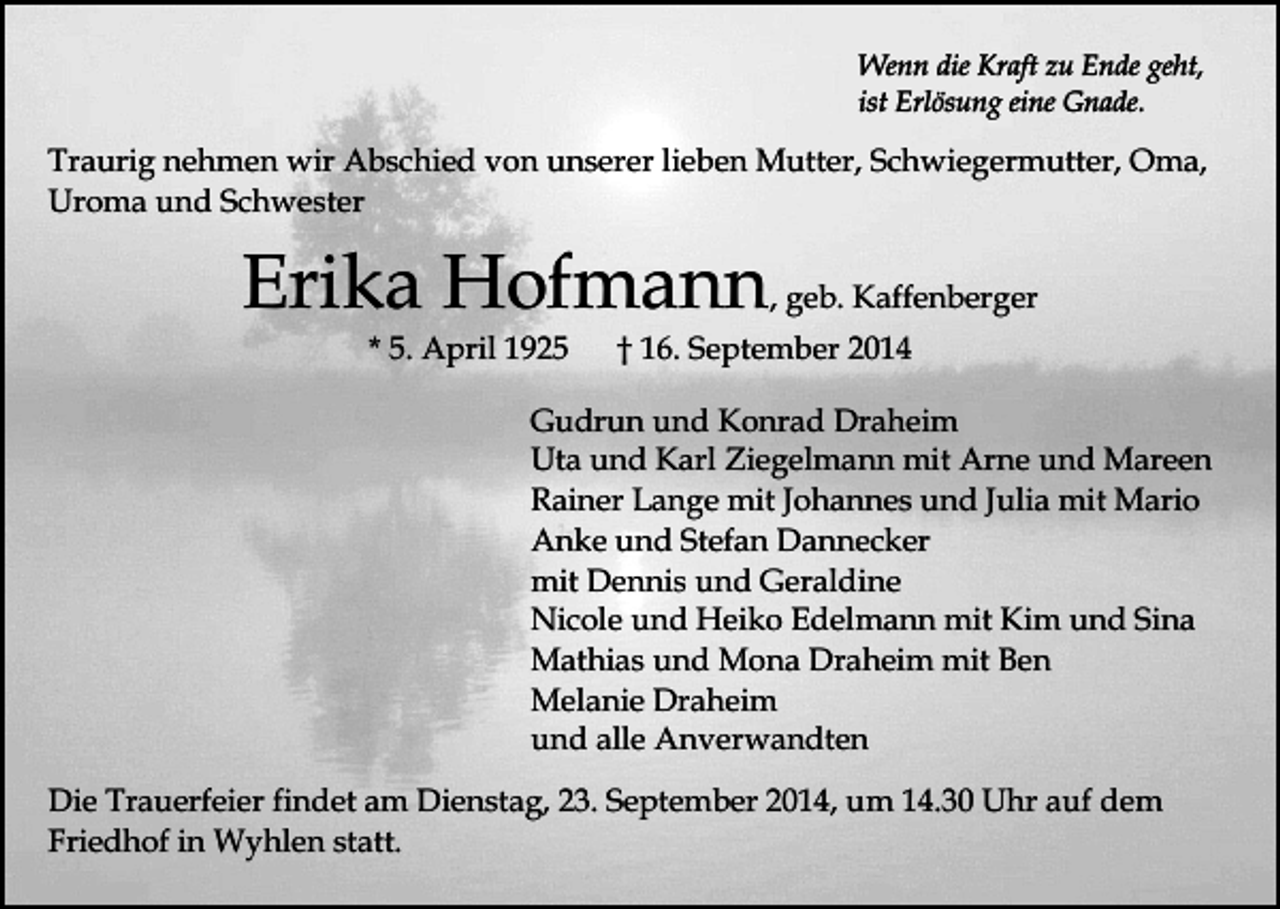 <p>Wenn die Kraft zu Ende geht,<br />ist Erlösung eine Gnade.</p><p>Traurig nehmen wir Abschied von unserer lieben Mutter, Schwiegermutter, Oma,<br />Uroma und Schwester</p><p>Erika Hofmann, geb. Kaffenberger<br />* 5. April 1925</p><p>† 16. September 2014</p><p>Gudrun und Konrad Draheim<br />Uta und Karl Ziegelmann mit Arne und Mareen<br />Rainer Lange mit Johannes und Julia mit Mario<br />Anke und Stefan Dannecker<br />mit Dennis und Geraldine<br />Nicole und Heiko Edelmann mit Kim und Sina<br />Mathias und Mona Draheim mit Ben<br />Melanie Draheim<br />und alle Anverwandten<br />Die Trauerfeier findet am Dienstag, 23. September 2014, um 14.30 Uhr auf dem<br />Friedhof in Wyhlen statt.</p>