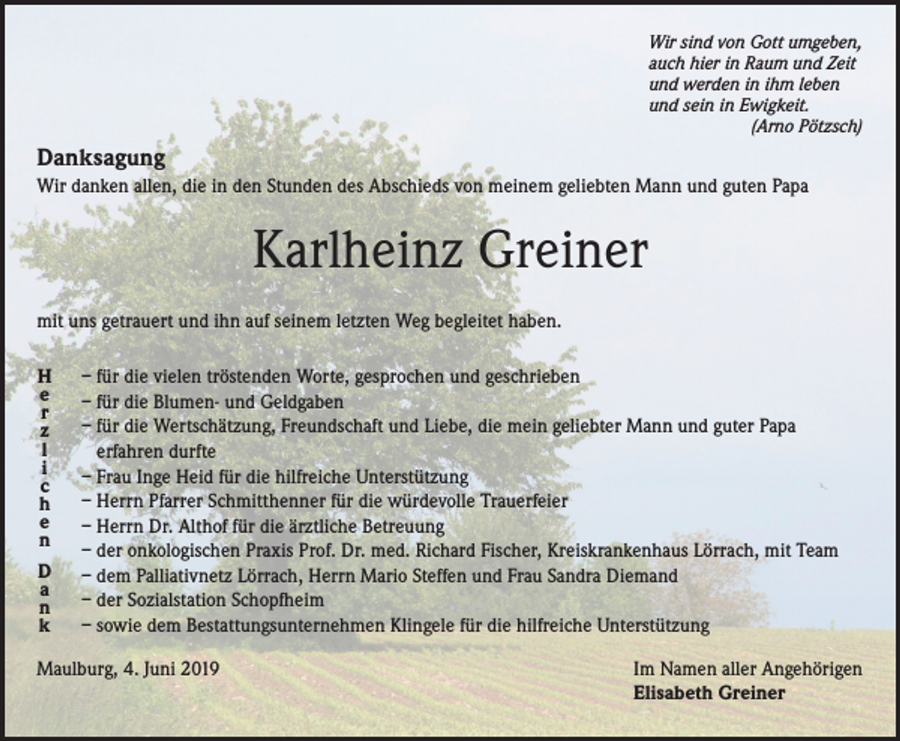 <p>Wir sind von Gott umgeben,<br />auch hier in Raum und Zeit<br />und werden in ihm leben<br />und sein in Ewigkeit.</p><p>(Arno Pötzsch)</p><p>Danksagung</p><p>Wir danken allen, die in den Stunden des Abschieds von meinem geliebten Mann und guten Papa</p><p>Karlheinz Greiner<br />mit uns getrauert und ihn auf seinem letzten Weg begleitet haben.<br />H<br />e<br />r<br />z<br />l<br />i<br />c<br />h<br />e<br />n<br />D<br />a<br />n<br />k</p><p>– für die vielen tröstenden Worte, gesprochen und geschrieben<br />– für die Blumen- und Geldgaben<br />– für die Wertschätzung, Freundschaft und Liebe, die mein geliebter Mann und guter Papa<br />erfahren durfte<br />– Frau Inge Heid für die hilfreiche Unterstützung<br />– Herrn Pfarrer Schmitthenner für die würdevolle Trauerfeier<br />– Herrn Dr. Althof für die ärztliche Betreuung<br />– der onkologischen Praxis Prof. Dr. med. Richard Fischer, Kreiskrankenhaus Lörrach, mit Team<br />– dem Palliativnetz Lörrach, Herrn Mario Steffen und Frau Sandra Diemand<br />– der Sozialstation Schopfheim<br />– sowie dem Bestattungsunternehmen Klingele für die hilfreiche Unterstützung</p><p>Maulburg, 4. Juni 2019</p><p>Im Namen aller Angehörigen<br />Elisabeth Greiner</p>
