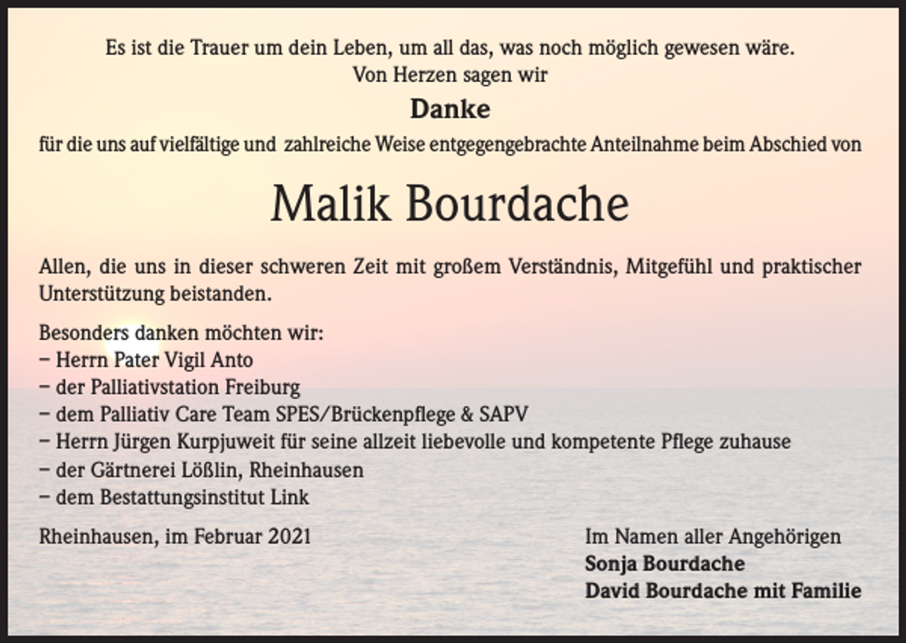 <p>Es ist die Trauer um dein Leben, um all das, was noch möglich gewesen wäre.<br />Von Herzen sagen wir</p><p>Danke<br />für die uns auf vielfältige und zahlreiche Weise entgegengebrachte Anteilnahme beim Abschied von</p><p>Malik Bourdache<br />Allen, die uns in dieser schweren Zeit mit großem Verständnis, Mitgefühl und praktischer<br />Unterstützung beistanden.<br />Besonders danken möchten wir:<br />– Herrn Pater Vigil Anto<br />– der Palliativstation Freiburg<br />– dem Palliativ Care Team SPES/Brückenpflege &amp; SAPV<br />– Herrn Jürgen Kurpjuweit für seine allzeit liebevolle und kompetente Pflege zuhause<br />– der Gärtnerei Lößlin, Rheinhausen<br />– dem Bestattungsinstitut Link<br />Rheinhausen, im Februar 2021</p><p>Im Namen aller Angehörigen<br />Sonja Bourdache<br />David Bourdache mit Familie</p>