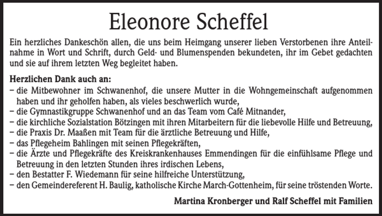 <p>Eleonore Scheffel<br />Ein herzliches Dankeschön allen, die uns beim Heimgang unserer lieben Verstorbenen ihre Anteil­<br />nahme in Wort und Schrift, durch Geld- und Blumenspenden bekundeten, ihr im Gebet gedachten<br />und sie auf ihrem letzten Weg begleitet haben.<br />Herzlichen Dank auch an:<br />– die Mitbewohner im Schwanenhof, die unsere Mutter in die Wohngemeinschaft aufgenommen<br />haben und ihr geholfen haben, als vieles beschwerlich wurde,<br />– die Gymnastikgruppe Schwanenhof und an das Team vom Café Mitnander,<br />– die kirchliche Sozialstation Bötzingen mit ihren Mitarbeitern für die liebevolle Hilfe und Betreuung,<br />– die Praxis Dr. Maaßen mit Team für die ärztliche Betreuung und Hilfe,<br />– das Pflegeheim Bahlingen mit seinen Pflegekräften,<br />– die Ärzte und Pflegekräfte des Kreiskrankenhauses Emmendingen für die einfühlsame Pflege und<br />Betreuung in den letzten Stunden ihres irdischen Lebens,<br />– den Bestatter F. Wiedemann für seine hilfreiche Unterstützung,<br />– den Gemeindereferent H. Baulig, katholische Kirche March-Gottenheim, für seine tröstenden Worte.</p><p>Martina Kronberger und Ralf Scheffel mit Familien</p>