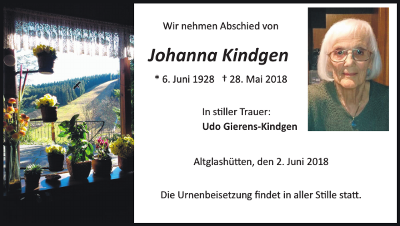 <p>Wir nehmen Abschied von</p><p>Johanna Kindgen<br />* 6. Juni 1928 † 28. Mai 2018<br />In s�ller Trauer:<br />Udo Gierens-Kindgen<br />Altglashü�en, den 2. Juni 2018<br />Die Urnenbeisetzung ﬁndet in aller S�lle sta�.</p>