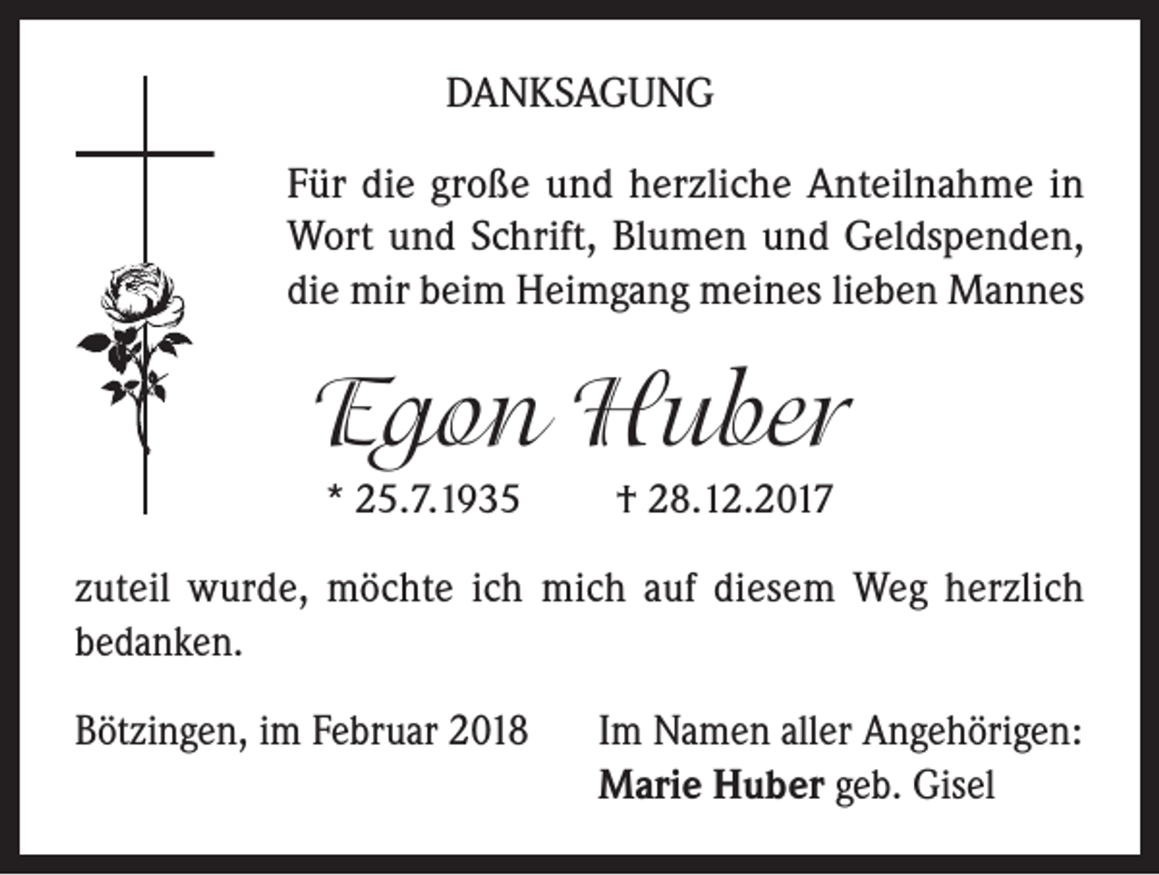 <p>DANKSAGUNG<br />Für die große und herzliche Anteilnahme in<br />Wort und Schrift, Blumen und Geldspenden,<br />die mir beim Heimgang meines lieben Mannes</p><p>Egon Huber<br />* 25.7.1935</p><p>† 28.12.2017</p><p>zuteil wurde, möchte ich mich auf diesem Weg herzlich<br />bedanken.<br />Bötzingen, im Februar 2018 Im Namen aller Angehörigen:<br />Marie Huber geb. Gisel</p>