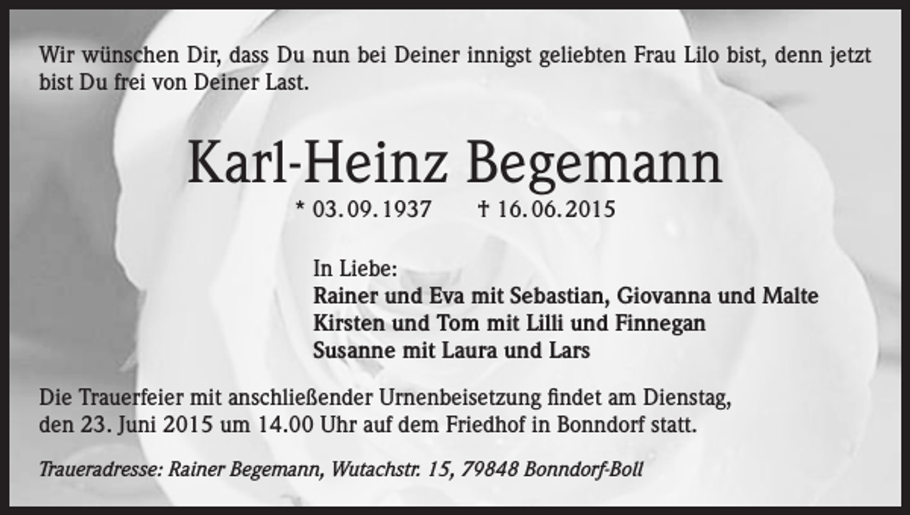 <p>Wir wünschen Dir, dass Du nun bei Deiner innigst geliebten Frau Lilo bist, denn jetzt<br />bist Du frei von Deiner Last.</p><p>Karl-Heinz Begemann<br />* 03. 09. 1937 † 16. 06. 2015</p><p>In Liebe:<br />Rainer und Eva mit Sebastian, Giovanna und Malte<br />Kirsten und Tom mit Lilli und Finnegan<br />Susanne mit Laura und Lars<br />Die Trauerfeier mit anschließender Urnenbeisetzung findet am Dienstag,<br />den 23. Juni 2015 um 14.00 Uhr auf dem Friedhof in Bonndorf statt.<br />Traueradresse: Rainer Begemann, Wutachstr. 15, 79848 Bonndorf-Boll</p>