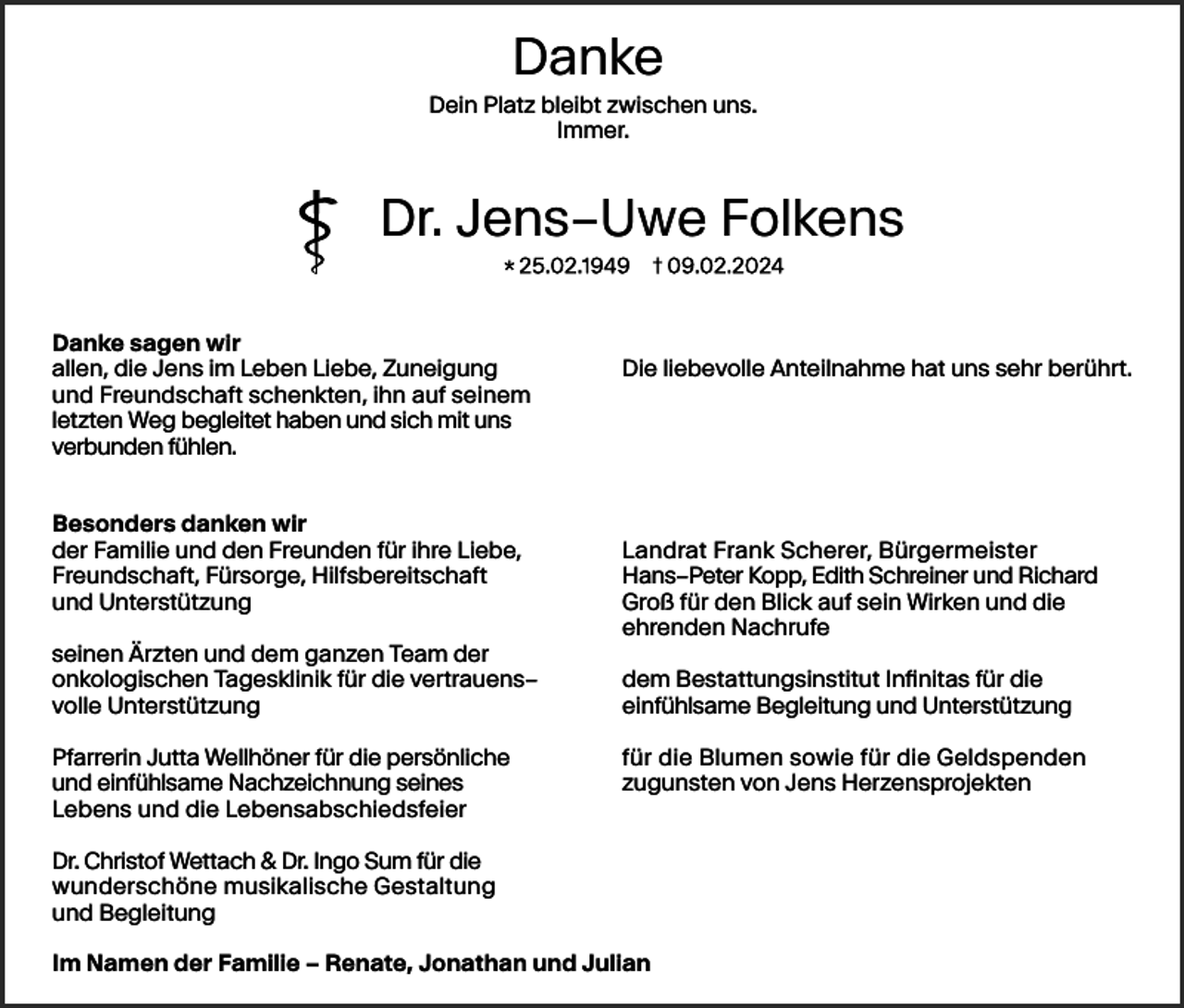 <p>Danke<br />Danke<br />Danke<br />Dein<br />Platz<br />bleibt<br />zwischen<br />uns.<br />Dein<br />Dein<br />Platz<br />Platz<br />bleibt<br />bleibt<br />zwischen<br />zwischen<br />uns.uns.<br />Immer.<br />Immer.<br />Immer.</p><p>Dr.<br />Dr.<br />Jens–Uwe<br />Jens–Uwe<br />Folkens<br />Folkens<br />Dr.<br />Jens–Uwe<br />Folkens</p><p>Danke<br />sagen<br />Danke<br />sagen<br />wirwir<br />Danke<br />sagen<br />wir<br />allen,<br />Jens<br />imim<br />Leben<br />Liebe,<br />Zuneigung<br />allen,<br />die die<br />Jens<br />im Leben<br />Liebe,<br />Zuneigung<br />allen,<br />die<br />Jens<br />Leben<br />Liebe,<br />Zuneigung<br />Freundschaft<br />schenkten,<br />auf<br />seinem<br />undund<br />Freundschaft<br />schenkten,<br />ihn ihn<br />auf<br />seinem<br />und<br />Freundschaft<br />schenkten,<br />ihn<br />auf<br />seinem<br />letzen<br />Weg<br />begleitet<br />haben<br />sich<br />mit<br />unsuns<br />letzen<br />Weg<br />begleitet<br />haben<br />undund<br />sich<br />mit<br />uns<br />letzten<br />Weg<br />begleitet<br />haben<br />und<br />sich<br />mit<br />verbunden<br />fühlen.<br />verbunden<br />fühlen.<br />verbunden<br />fühlen.</p><p>Besonders<br />danken<br />Besonders<br />danken<br />wirwir<br />Besonders<br />danken<br />wir<br />Familie<br />den<br />Freunden<br />fürfür<br />ihre<br />Liebe,<br />derder<br />Familie<br />undund<br />den<br />Freunden<br />für ihre<br />Liebe,<br />der<br />Familie<br />und<br />den<br />Freunden<br />ihre<br />Liebe,<br />Freundschaft,<br />Fürsorge,<br />Hilfsbereitschaft<br />Freundschaft,<br />Fürsorge,<br />Hilfsbereitschaft<br />Freundschaft,<br />Fürsorge,<br />Hilfsbereitschaft<br />Unterstützung<br />undund<br />Unterstützung<br />und<br />Unterstützung</p><p>seinen<br />Ärzten<br />dem<br />ganzen<br />Team<br />seinen<br />Ärzten<br />undund<br />dem<br />ganzen<br />Team<br />derder<br />seinen<br />Ärzten<br />und<br />dem<br />ganzen<br />Team<br />der<br />onkologischen<br />Tagesklinik<br />fürfür<br />die<br />vertrauens–<br />onkologischen<br />Tagesklinik<br />für die<br />vertrauens–<br />onkologischen<br />Tagesklinik<br />die<br />vertrauens–<br />volle<br />Unterstützung<br />volle<br />Unterstützung<br />volle<br />Unterstützung</p><p>Pfarrerin<br />Jutta<br />Wellhöner<br />fürfür<br />die<br />persönliche<br />Pfarrerin<br />Jutta<br />Wellhöner<br />für die<br />persönliche<br />Pfarrerin<br />Jutta<br />Wellhöner<br />die<br />persönliche<br />einfühlsame<br />Nachzeichnung<br />seines<br />undund<br />einfühlsame<br />Nachzeichnung<br />seines<br />und<br />einfühlsame<br />Nachzeichnung<br />seines<br />Lebens<br />die<br />Lebensabschiedsfeier<br />Lebens<br />undund<br />die<br />Lebensabschiedsfeier<br />Lebens<br />und<br />die<br />Lebensabschiedsfeier</p><p>liebevolle<br />Anteilnahme<br />uns<br />sehr<br />berührt.<br />DieDie<br />liebevolle<br />Anteilnahme<br />hathat<br />uns<br />sehr<br />berührt.<br />Die<br />liebevolle<br />Anteilnahme<br />hat<br />uns<br />sehr<br />berührt.</p><p>Landrat<br />Landrat<br />Frank<br />Frank<br />Scherer,<br />Scherer,<br />Bürgermeister<br />Bürgermeister<br />Landrat<br />Frank<br />Scherer,<br />Bürgermeister<br />Hans–Peter<br />Hans–Peter<br />Kopp,<br />Kopp,<br />Edith<br />Edith<br />Schreiner<br />Schreiner<br />undund<br />Richard<br />Richard<br />Hans–Peter<br />Kopp,<br />Edith<br />Schreiner<br />und<br />Richard<br />Groß<br />Groß<br />für den<br />fürfür<br />den<br />Blick<br />Blick<br />auf auf<br />sein<br />sein<br />Wirken<br />Wirken<br />undund<br />die<br />die<br />Groß<br />den<br />Blick<br />auf<br />sein<br />Wirken<br />und<br />die<br />ehrenden<br />ehrenden<br />Nachrufe<br />Nachrufe<br />ehrenden<br />Nachrufe<br />dem<br />dem<br />Bestattungsinstitut<br />Bestattungsinstitut<br />Infinitas<br />Infinitas<br />für die<br />fürfür<br />die<br />dem<br />Bestattungsinstitut<br />Infinitas<br />die<br />einfühlsame<br />einfühlsame<br />Begleitung<br />Begleitung<br />undund<br />Unterstützung<br />Unterstützung<br />einfühlsame<br />Begleitung<br />und<br />Unterstützung<br />für für<br />die<br />die<br />Blumen<br />Blumen<br />sowie<br />sowie<br />für für<br />die<br />die<br />Geldspenden<br />Geldspenden<br />für<br />die<br />Blumen<br />sowie<br />für<br />die<br />Geldspenden<br />zugunsten<br />zugunsten<br />vonvon<br />Jens<br />Jens<br />Herzensprojekten<br />Herzensprojekten<br />zugunsten<br />von<br />Jens<br />Herzensprojekten</p><p>Dr.Dr.<br />Christof<br />Wettach<br />&amp; Ingo<br />Dr.Dr.<br />Ingo<br />Sum<br />fürfür<br />die<br />Dr. Christof<br />Wettach<br />&amp; Dr.<br />Sum<br />für<br />die<br />Christof<br />Wettach<br />&amp;<br />Ingo<br />Sum<br />die<br />wunderschöne<br />musikalische<br />Gestaltung<br />wunderschöne<br />musikalische<br />Gestaltung<br />wunderschöne<br />musikalische<br />Gestaltung<br />Begleitung<br />undund<br />Begleitung<br />und<br />Begleitung</p><p>ImIm<br />Namen<br />Familie<br />––<br />Renate,<br />Jonathan<br />Julian<br />Im Namen<br />derder<br />Familie<br />– Renate,<br />Jonathan<br />undund<br />Julian<br />Namen<br />der<br />Familie<br />Renate,<br />Jonathan<br />und<br />Julian</p>