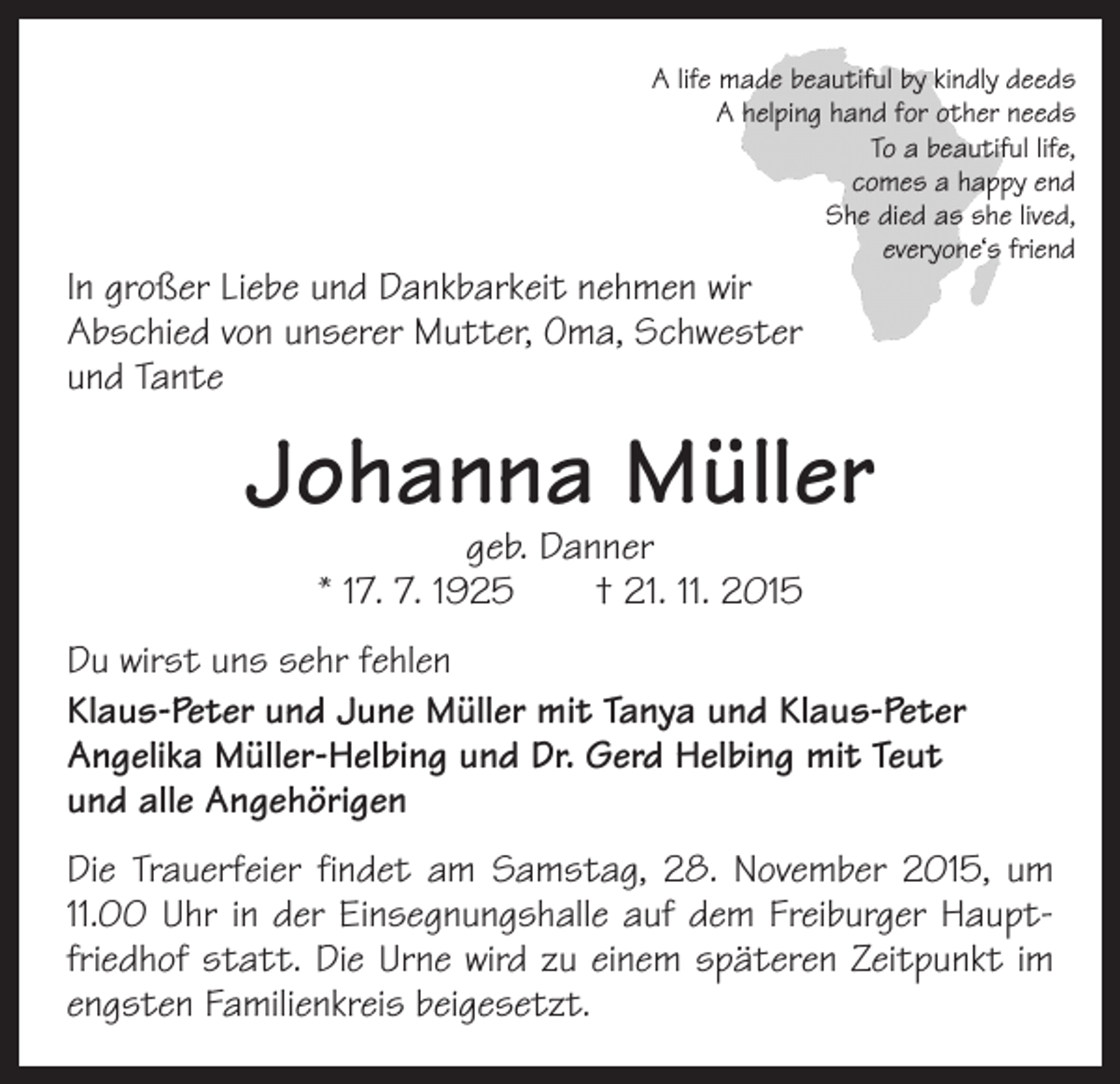 <p>A life made beautiful by kindly deeds<br />A helping hand for other needs<br />To a beautiful life,<br />comes a happy end<br />She died as she lived,<br />everyone‘s friend</p><p>In großer Liebe und Dankbarkeit nehmen wir<br />Abschied von unserer Mutter, Oma, Schwester<br />und Tante</p><p>Johanna Müller<br />geb. Danner<br />* 17. 7. 1925 † 21. 11. 2015</p><p>Du wirst uns sehr fehlen<br />Klaus-Peter und June Müller mit Tanya und Klaus-Peter<br />Angelika Müller-Helbing und Dr. Gerd Helbing mit Teut<br />und alle Angehörigen<br />Die Trauerfeier findet am Samstag, 28. November 2015, um<br />11.00 Uhr in der Einsegnungshalle auf dem Freiburger Hauptfriedhof statt. Die Urne wird zu einem späteren Zeitpunkt im<br />engsten Familienkreis beigesetzt.</p>