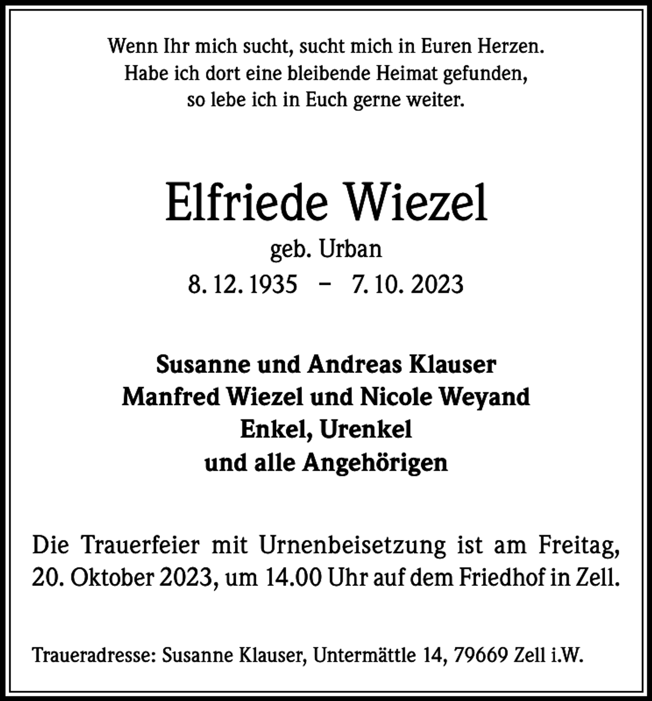 <p>Wenn Ihr mich sucht, sucht mich in Euren Herzen.<br />Habe ich dort eine bleibende Heimat gefunden,<br />so lebe ich in Euch gerne weiter.</p><p>Elfriede Wiezel<br />geb. Urban<br />8. 12. 1935 – 7. 10. 2023</p><p>Susanne und Andreas Klauser<br />Manfred Wiezel und Nicole Weyand<br />Enkel, Urenkel<br />und alle Angehörigen<br />Die Trauerfeier mit Urnenbeisetzung ist am Freitag,<br />20. Oktober 2023, um 14.00 Uhr auf dem Friedhof in Zell.<br />Traueradresse: Susanne Klauser, Untermättle 14, 79669 Zell i.W.</p>