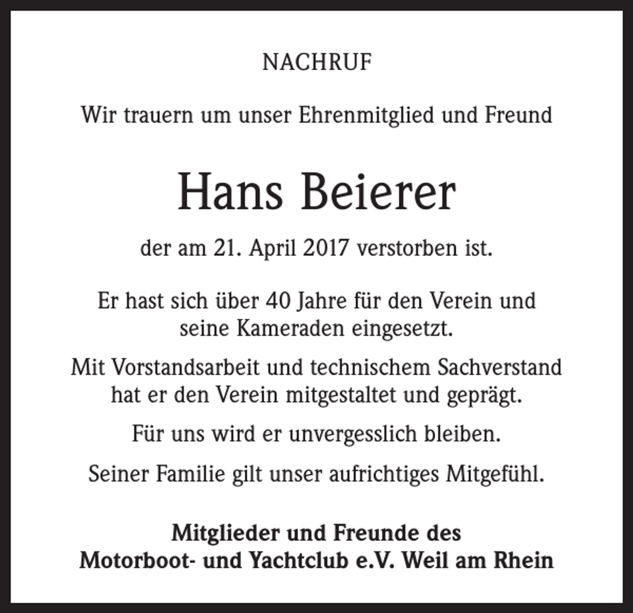 <p>NACHRUF<br />Wir trauern um unser Ehrenmitglied und Freund</p><p>Hans Beierer<br />der am 21. April 2017 verstorben ist.<br />Er hast sich über 40 Jahre für den Verein und<br />seine Kameraden eingesetzt.<br />Mit Vorstandsarbeit und technischem Sachverstand<br />hat er den Verein mitgestaltet und geprägt.<br />Für uns wird er unvergesslich bleiben.<br />Seiner Familie gilt unser aufrichtiges Mitgefühl.<br />Mitglieder und Freunde des<br />Motorboot- und Yachtclub e.V. Weil am Rhein</p>