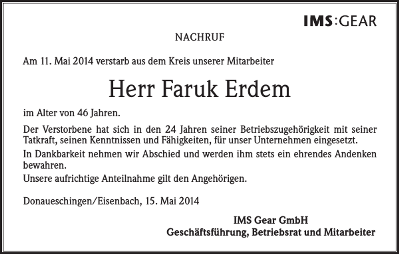 <p>NACHRUF<br />Am 11. Mai 2014 verstarb aus dem Kreis unserer Mitarbeiter</p><p>Herr Faruk Erdem<br />im Alter von 46 Jahren.<br />Der Verstorbene hat sich in den 24 Jahren seiner Betriebszugehörigkeit mit seiner<br />­Tatkraft, seinen Kenntnissen und Fähigkeiten, für unser Unternehmen eingesetzt.<br />In Dankbarkeit nehmen wir Abschied und werden ihm stets ein ehrendes Andenken<br />bewahren.<br />Unsere aufrichtige Anteilnahme gilt den Angehörigen.<br />Donaueschingen/Eisenbach, 15. Mai 2014<br />IMS Gear GmbH<br />Geschäftsführung, Betriebsrat und Mitarbeiter</p>