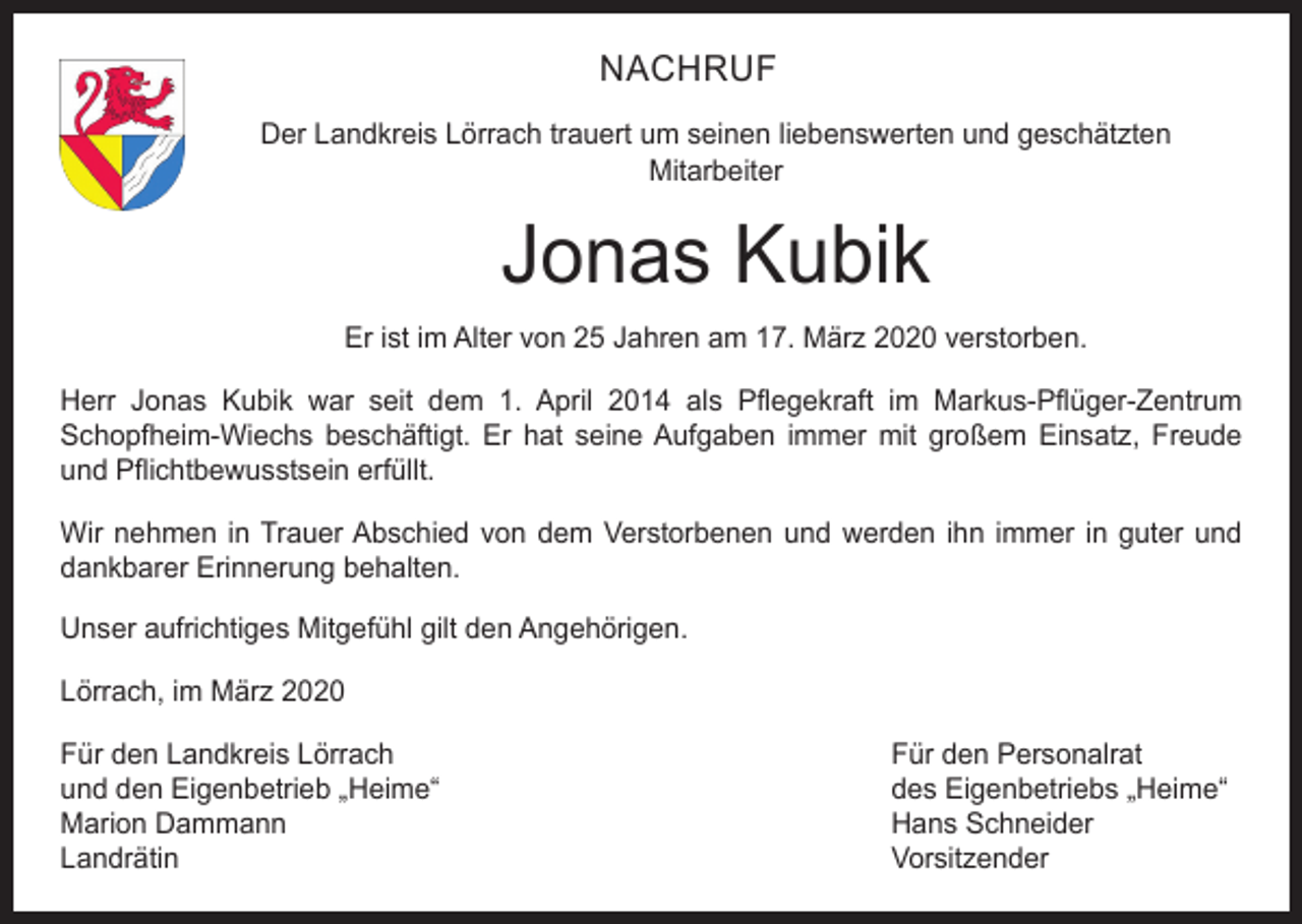 <p>NACHRUF<br />Der Landkreis Lörrach trauert um seinen liebenswerten und geschätzten<br />Mitarbeiter</p><p>Jonas Kubik<br />Er ist im Alter von 25 Jahren am 17. März 2020 verstorben.<br />Herr Jonas Kubik war seit dem 1. April 2014 als Pflegekraft im Markus-Pflüger-Zentrum<br />Schopfheim-Wiechs beschäftigt. Er hat seine Aufgaben immer mit großem Einsatz, Freude<br />und Pflichtbewusstsein erfüllt.<br />Wir nehmen in Trauer Abschied von dem Verstorbenen und werden ihn immer in guter und<br />dankbarer Erinnerung behalten.<br />Unser aufrichtiges Mitgefühl gilt den Angehörigen.<br />Lörrach, im März 2020<br />Für den Landkreis Lörrach<br />Für den Personalrat<br />und den Eigenbetrieb „Heime“<br />des Eigenbetriebs „Heime“<br />Marion Dammann<br />Hans Schneider<br />Landrätin Vorsitzender</p>