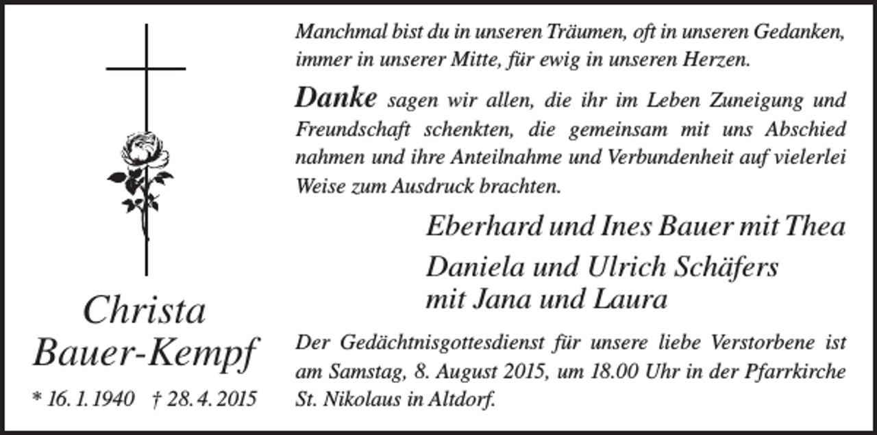 <p>Manchmal bist du in unseren Träumen, oft in unseren Gedanken,<br />immer in unserer Mitte, für ewig in unseren Herzen.</p><p>Danke</p><p>sagen wir allen, die ihr im Leben Zuneigung und<br />Freundschaft schenkten, die gemeinsam mit uns Abschied<br />nahmen und ihre Anteilnahme und Verbundenheit auf vielerlei<br />Weise zum Ausdruck brachten.</p><p>Christa<br />Bauer-Kempf<br />* 16. 1. 1940 † 28. 4. 2015</p><p>Eberhard und Ines Bauer mit Thea<br />Daniela und Ulrich Schäfers<br />mit Jana und Laura<br />Der Gedächtnisgottesdienst für unsere liebe Verstorbene ist<br />am Samstag, 8. August 2015, um 18.00 Uhr in der Pfarrkirche<br />St. Nikolaus in Altdorf.</p>