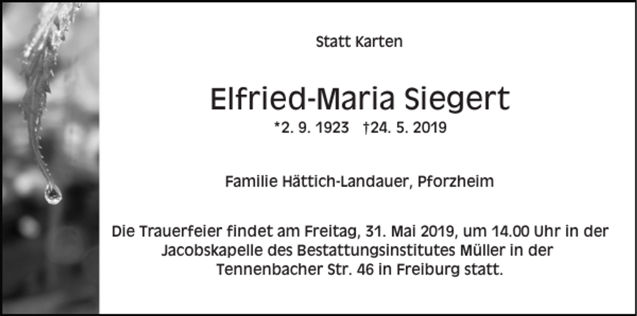 <p>Statt Karten</p><p>Elfried-Maria Siegert<br />*2. 9. 1923 †24. 5. 2019</p><p>Familie Hättich-Landauer, Pforzheim<br />Die Trauerfeier findet am Freitag, 31. Mai 2019, um 14.00 Uhr in der<br />Jacobskapelle des Bestattungsinstitutes Müller in der<br />Tennenbacher Str. 46 in Freiburg statt.</p>