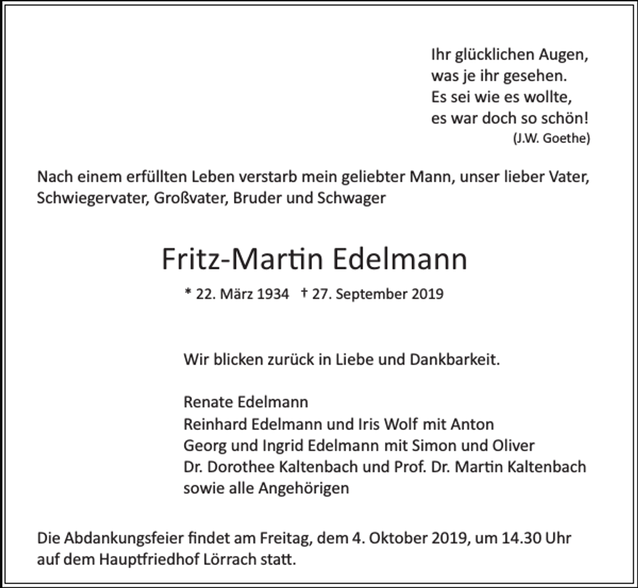 <p>Ihr glücklichen Augen,<br />was je ihr gesehen.<br />Es sei wie es wollte,<br />es war doch so schön!<br />(J.W. Goethe)</p><p>Nach einem erfüllten Leben verstarb mein geliebter Mann, unser lieber Vater,<br />Schwiegervater, Großvater, Bruder und Schwager</p><p>Fritz­Mar�n Edelmann<br />* 22. März 1934 † 27. September 2019</p><p>Wir blicken zurück in Liebe und Dankbarkeit.<br />Renate Edelmann<br />Reinhard Edelmann und Iris Wolf mit Anton<br />Georg und Ingrid Edelmann mit Simon und Oliver<br />Dr. Dorothee Kaltenbach und Prof. Dr. Mar�n Kaltenbach<br />sowie alle Angehörigen<br />Die Abdankungsfeier ﬁndet am Freitag, dem 4. Oktober 2019, um 14.30 Uhr<br />auf dem Haup�riedhof Lörrach sta�.</p>