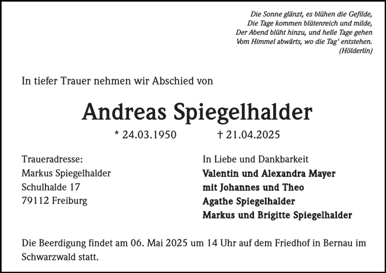 <p>Die Sonne glänzt, es blühen die Gefilde,<br />Die Tage kommen blütenreich und milde,<br />Der Abend blüht hinzu, und helle Tage gehen<br />Vom Himmel abwärts, wo die Tag‘ entstehen.<br />(Hölderlin)</p><p>In tiefer Trauer nehmen wir Abschied von</p><p>Andreas Spiegelhalder<br />* 24.03.1950<br />Traueradresse:<br />Markus Spiegelhalder<br />Schulhalde 19112 Freiburg</p><p>† 21.04.2025<br />In Liebe und Dankbarkeit<br />Valentin und Alexandra Mayer<br />mit Johannes und Theo<br />Agathe Spiegelhalder<br />Markus und Brigitte Spiegelhalder</p><p>Die Beerdigung findet am 06. Mai 2025 um 14 Uhr auf dem Friedhof in Bernau im<br />Schwarzwald statt.</p>