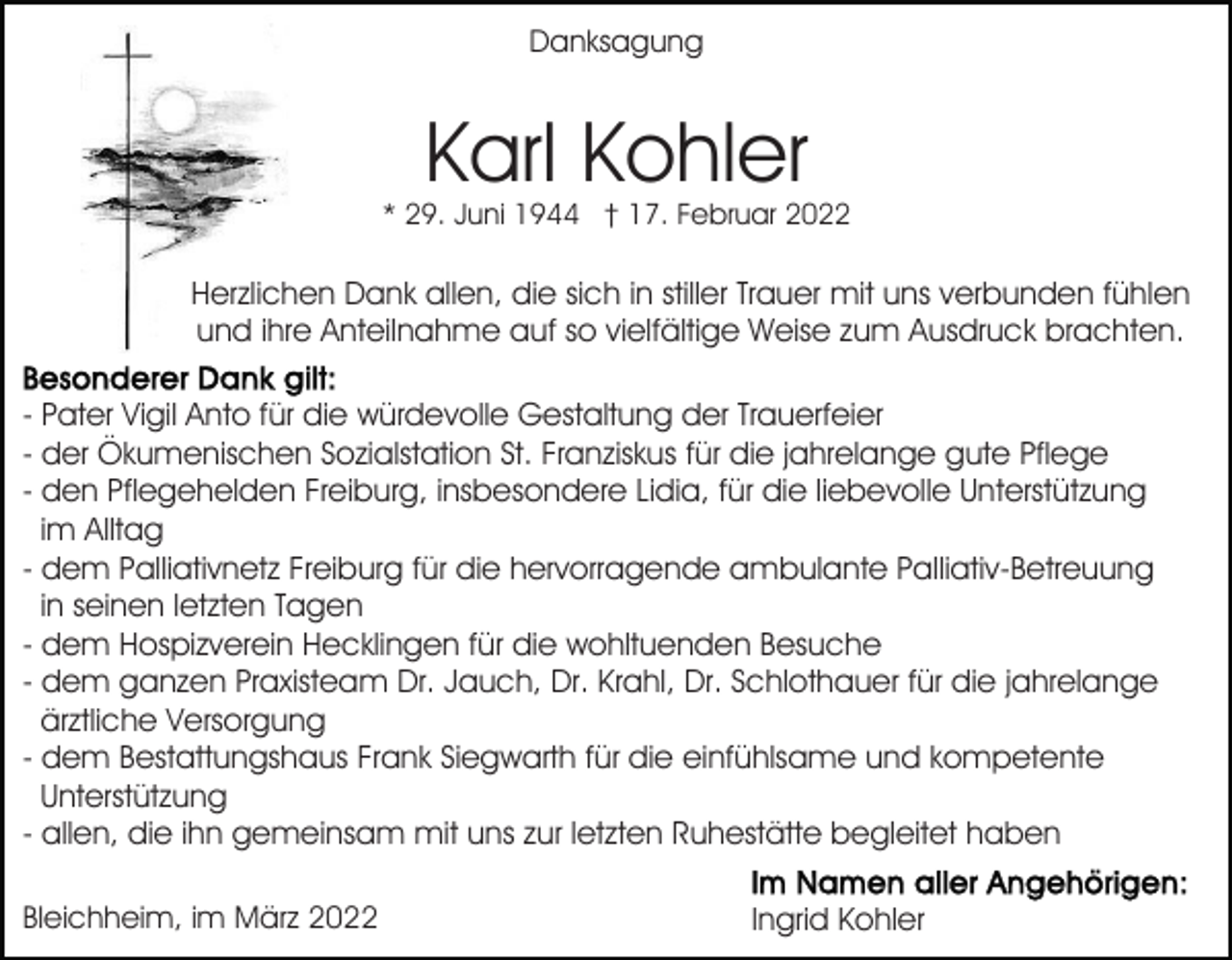 <p>Danksagung</p><p>Karl Kohler</p><p>* 29. Juni 1944 † 17. Februar 2022</p><p>Herzlichen Dank allen, die sich in stiller Trauer mit uns verbunden fühlen<br />und ihre Anteilnahme auf so vielfältige Weise zum Ausdruck brachten.<br />- Pater Vigil Anto für die würdevolle Gestaltung der Trauerfeier<br />- der Ökumenischen Sozialstation St. Franziskus für die jahrelange gute Pflege<br />- den Pflegehelden Freiburg, insbesondere Lidia, für die liebevolle Unterstützung<br />im Alltag<br />- dem Palliativnetz Freiburg für die hervorragende ambulante Palliativ-Betreuung<br />in seinen letzten Tagen<br />- dem Hospizverein Hecklingen für die wohltuenden Besuche<br />- dem ganzen Praxisteam Dr. Jauch, Dr. Krahl, Dr. Schlothauer für die jahrelange<br />ärztliche Versorgung<br />- dem Bestattungshaus Frank Siegwarth für die einfühlsame und kompetente<br />Unterstützung<br />- allen, die ihn gemeinsam mit uns zur letzten Ruhestätte begleitet haben<br />Bleichheim, im März 2022</p><p>Ingrid Kohler</p>