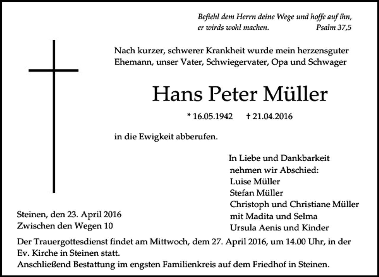 <p>Befiehl dem Herrn deine Wege und hoffe auf ihn,<br />er wirds wohl machen.<br />Psalm 37,5</p><p>Nach kurzer, schwerer Krankheit wurde mein herzensguter<br />Ehemann, unser Vater, Schwiegervater, Opa und Schwager</p><p>Hans Peter Müller<br />* 16.05.1942</p><p>† 21.04.2016</p><p>in die Ewigkeit abberufen.</p><p>Steinen, den 23. April 2016<br />Zwischen den Wegen 10</p><p>In Liebe und Dankbarkeit<br />nehmen wir Abschied:<br />Luise Müller<br />Stefan Müller<br />Christoph und Christiane Müller<br />mit Madita und Selma<br />Ursula Aenis und Kinder</p><p>Der Trauergottesdienst findet am Mittwoch, dem 27. April 2016, um 14.00 Uhr, in der<br />Ev. Kirche in Steinen statt.<br />Anschließend Bestattung im engsten Familienkreis auf dem Friedhof in Steinen.</p>