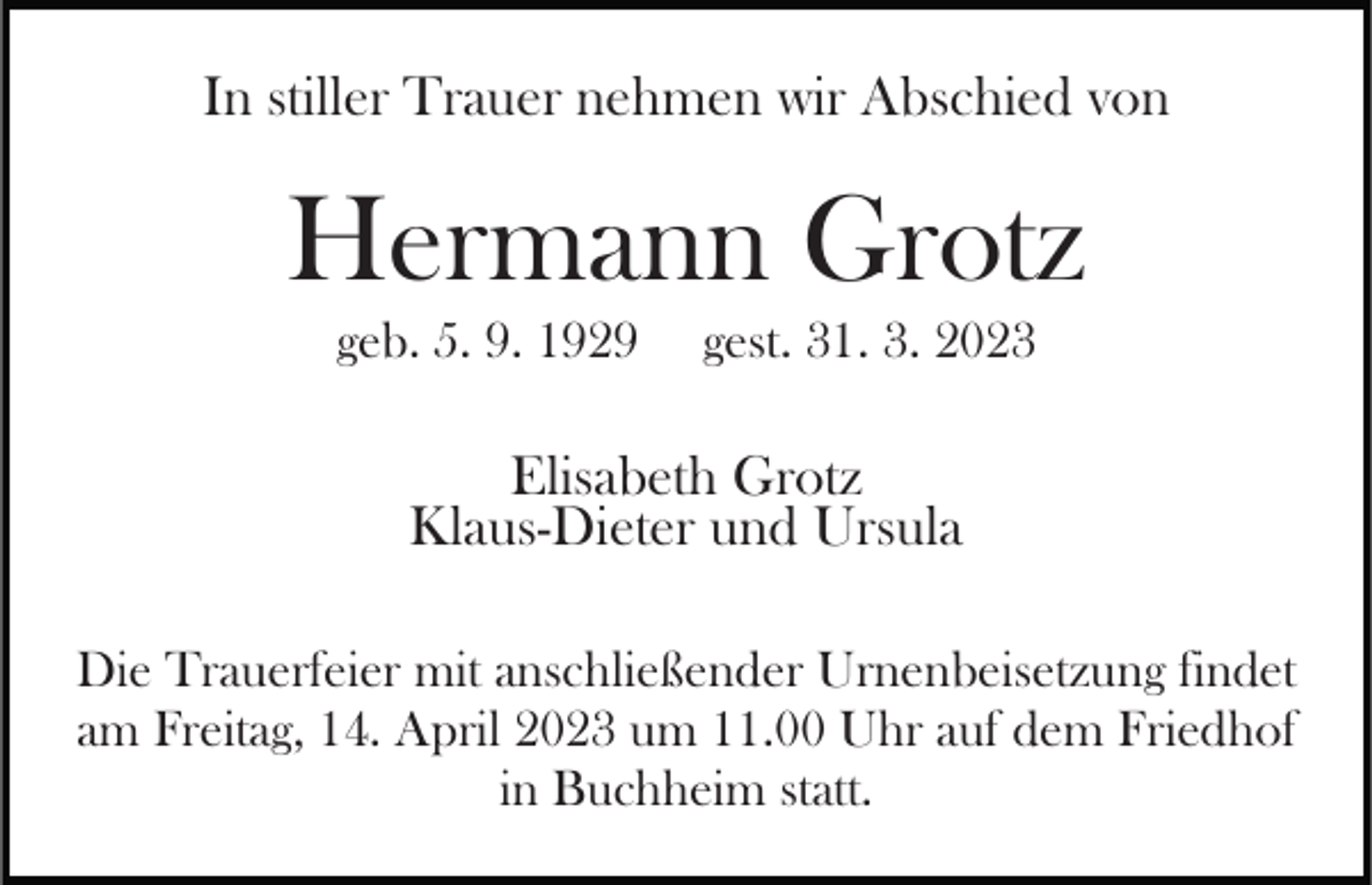 <p>In stiller Trauer nehmen wir Abschied von</p><p>Hermann Grotz<br />geb. 5. 9. 1929</p><p>gest. 31. 3. 2023</p><p>Elisabeth Grotz<br />Klaus-Dieter und Ursula<br />Die Trauerfeier mit anschließender Urnenbeisetzung findet<br />am Freitag, 14. April 2023 um 11.00 Uhr auf dem Friedhof<br />in Buchheim statt.</p>