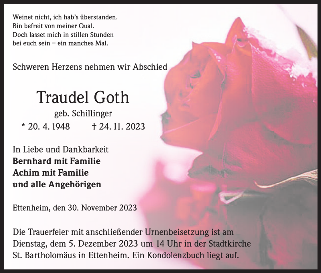 <p>Weinet nicht, ich hab’s überstanden.<br />Bin befreit von meiner Qual.<br />Doch lasset mich in stillen Stunden<br />bei euch sein – ein manches Mal.</p><p>Schweren Herzens nehmen wir Abschied</p><p>Traudel Goth</p><p>geb. Schillinger<br />* 20. 4. 1948<br />† 24. 11. 2023<br />In Liebe und Dankbarkeit<br />Bernhard mit Familie<br />Achim mit Familie<br />und alle Angehörigen<br />Ettenheim, den 30. November 2023</p><p>Die Trauerfeier mit anschließender Urnenbeisetzung ist am<br />Dienstag, dem 5. Dezember 2023 um 14 Uhr in der Stadtkirche<br />St. Bartholomäus in Ettenheim. Ein Kondolenzbuch liegt auf.</p>