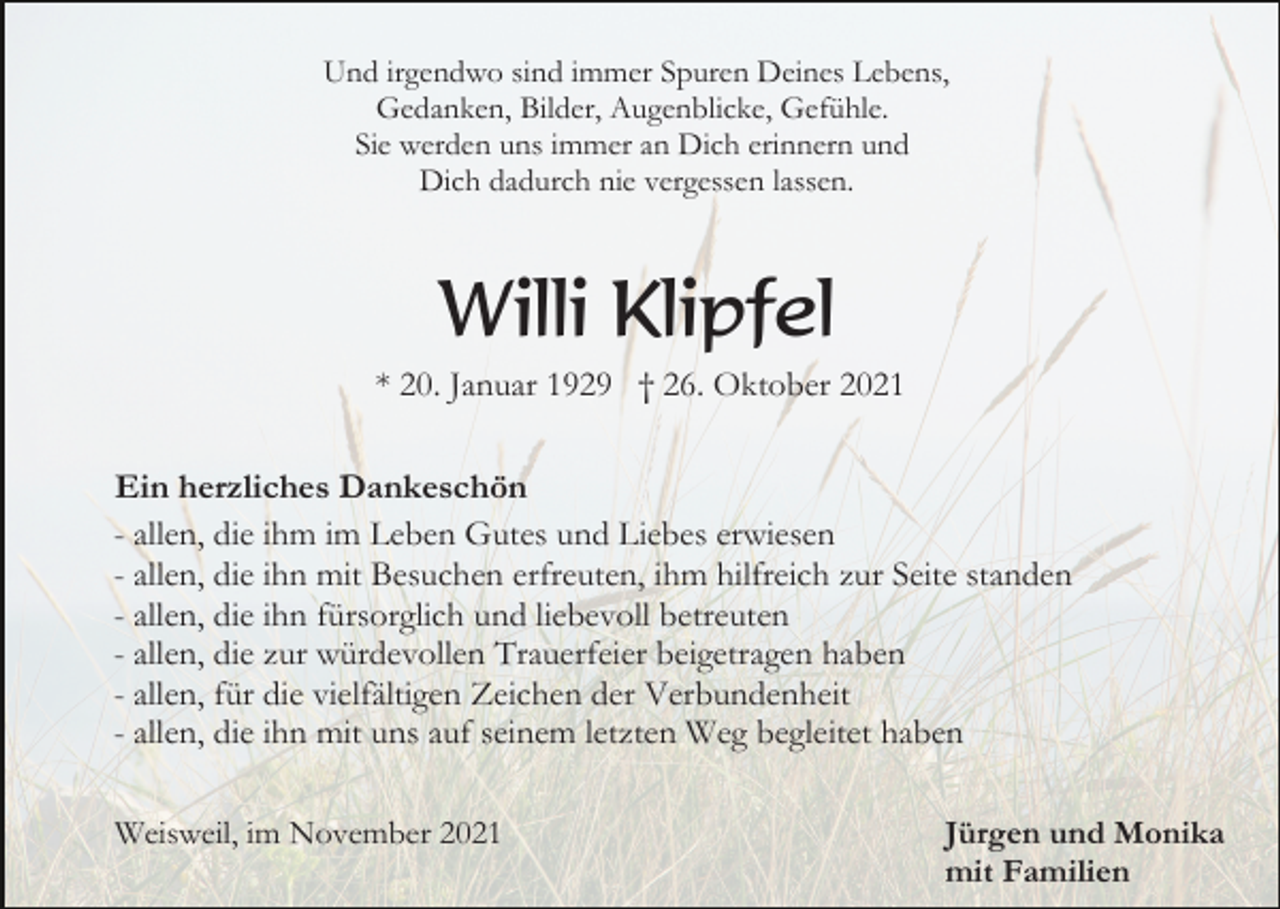 <p>Und irgendwo sind immer Spuren Deines Lebens,<br />Gedanken, Bilder, Augenblicke, Gefühle.<br />Sie werden uns immer an Dich erinnern und<br />Dich dadurch nie vergessen lassen.</p><p>Willi Klipfel<br />* 20. Januar 1929 † 26. Oktober 2021<br />Ein herzliches Dankeschön<br />- allen, die ihm im Leben Gutes und Liebes erwiesen<br />- allen, die ihn mit Besuchen erfreuten, ihm hilfreich zur Seite standen<br />- allen, die ihn fürsorglich und liebevoll betreuten<br />- allen, die zur würdevollen Trauerfeier beigetragen haben<br />- allen, für die vielfältigen Zeichen der Verbundenheit<br />- allen, die ihn mit uns auf seinem letzten Weg begleitet haben<br />Weisweil, im November 2021</p><p>Jürgen und Monika<br />mit Familien</p>