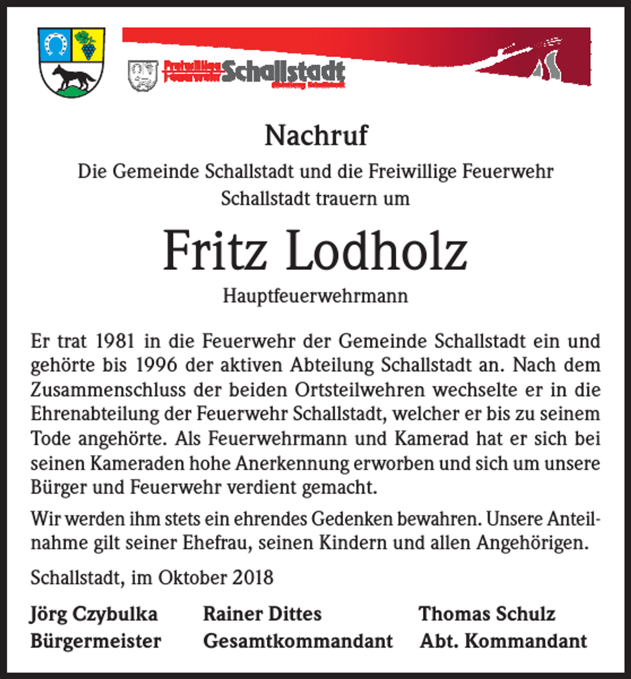<p>Nachruf<br />Die Gemeinde Schallstadt und die Freiwillige Feuerwehr<br />Schallstadt trauern um</p><p>Fritz Lodholz<br />Hauptfeuerwehrmann</p><p>Er trat 1981 in die Feuerwehr der Gemeinde Schallstadt ein und<br />gehörte bis 1996 der aktiven Abteilung Schallstadt an. Nach dem<br />Zusammenschluss der beiden Ortsteilwehren wechselte er in die<br />Ehrenabteilung der Feuerwehr Schallstadt, welcher er bis zu seinem<br />Tode angehörte. Als Feuerwehrmann und Kamerad hat er sich bei<br />seinen Kameraden hohe Anerkennung erworben und sich um unsere<br />Bürger und Feuerwehr verdient gemacht.<br />Wir werden ihm stets ein ehrendes Gedenken bewahren. Unsere Anteilnahme gilt seiner Ehefrau, seinen Kindern und allen Angehörigen.<br />Schallstadt, im Oktober 2018<br />Jörg Czybulka<br />Bürgermeister</p><p>Rainer Dittes<br />Gesamtkommandant</p><p>Thomas Schulz<br />Abt. Kommandant</p>