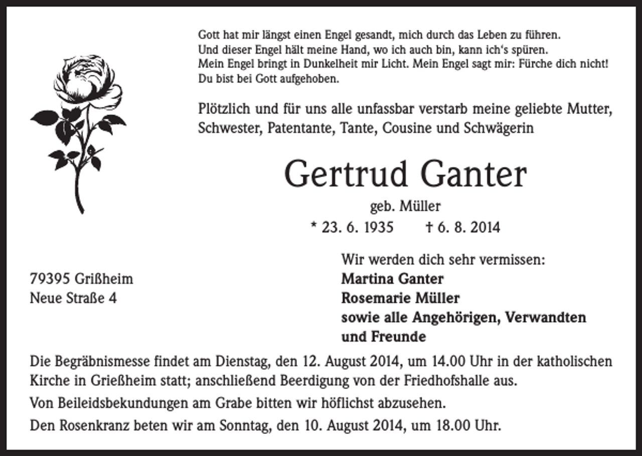 <p>Gott hat mir längst einen Engel gesandt, mich durch das Leben zu führen.<br />Und dieser Engel hält meine Hand, wo ich auch bin, kann ich‘s spüren.<br />Mein Engel bringt in Dunkelheit mir Licht. Mein Engel sagt mir: Fürche dich nicht!<br />Du bist bei Gott aufgehoben.</p><p>Plötzlich und für uns alle unfassbar verstarb meine geliebte Mutter,<br />Schwester, Patentante, Tante, Cousine und Schwägerin</p><p>Gertrud Ganter<br />geb. Müller<br />* 23. 6. 1935 † 6. 8. 2014</p><p>79395 Grißheim<br />Neue Straße 4</p><p>Wir werden dich sehr vermissen:<br />Martina Ganter<br />Rosemarie Müller<br />sowie alle Angehörigen, Verwandten<br />und Freunde</p><p>Die Begräbnismesse findet am Dienstag, den 12. August 2014, um 14.00 Uhr in der katholischen<br />Kirche in Grießheim statt; anschließend Beerdigung von der Friedhofshalle aus.<br />Von Beileidsbekundungen am Grabe bitten wir höflichst abzusehen.<br />Den Rosenkranz beten wir am Sonntag, den 10. August 2014, um 18.00 Uhr.</p>