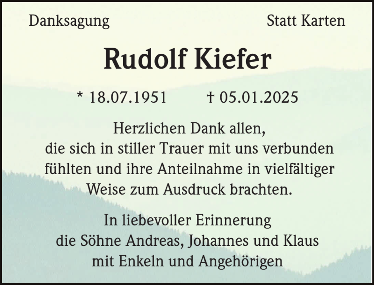 <p>Danksagung</p><p>Statt Karten</p><p>Rudolf Kiefer<br />* 18.07.1951</p><p>† 05.01.2025</p><p>Herzlichen Dank allen,<br />die sich in stiller Trauer mit uns verbunden<br />fühlten und ihre Anteilnahme in vielfältiger<br />Weise zum Ausdruck brachten.<br />In liebevoller Erinnerung<br />die Söhne Andreas, Johannes und Klaus<br />mit Enkeln und Angehörigen</p>